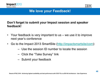 Session #TAC-2104 - Achieving highest availability and best performance with CICS TG on z/OS HA Architecture - User Experience
We love your Feedback!
Don’t forget to submit your Impact session and speaker
feedback!
• Your feedback is very important to us – we use it to improve
next year’s conference
• Go to the Impact 2013 SmartSite (http://impactsmartsite/com):
– Use the session ID number to locate the session
– Click the “Take Survey” link
– Submit your feedback
46
 