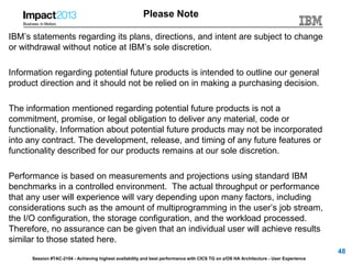 Session #TAC-2104 - Achieving highest availability and best performance with CICS TG on z/OS HA Architecture - User Experience
Please Note
IBM’s statements regarding its plans, directions, and intent are subject to change
or withdrawal without notice at IBM’s sole discretion.
Information regarding potential future products is intended to outline our general
product direction and it should not be relied on in making a purchasing decision.
The information mentioned regarding potential future products is not a
commitment, promise, or legal obligation to deliver any material, code or
functionality. Information about potential future products may not be incorporated
into any contract. The development, release, and timing of any future features or
functionality described for our products remains at our sole discretion.
Performance is based on measurements and projections using standard IBM
benchmarks in a controlled environment. The actual throughput or performance
that any user will experience will vary depending upon many factors, including
considerations such as the amount of multiprogramming in the user’s job stream,
the I/O configuration, the storage configuration, and the workload processed.
Therefore, no assurance can be given that an individual user will achieve results
similar to those stated here.
48
 