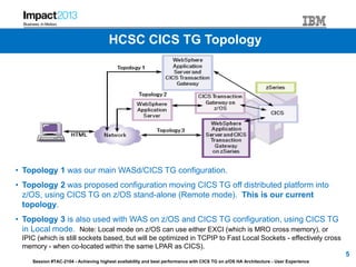 Session #TAC-2104 - Achieving highest availability and best performance with CICS TG on z/OS HA Architecture - User Experience
HCSC CICS TG Topology
• Topology 1 was our main WASd/CICS TG configuration.
• Topology 2 was proposed configuration moving CICS TG off distributed platform into
z/OS, using CICS TG on z/OS stand-alone (Remote mode). This is our current
topology.
• Topology 3 is also used with WAS on z/OS and CICS TG configuration, using CICS TG
in Local mode. Note: Local mode on z/OS can use either EXCI (which is MRO cross memory), or
IPIC (which is still sockets based, but will be optimized in TCPIP to Fast Local Sockets - effectively cross
memory - when co-located within the same LPAR as CICS).
5
 