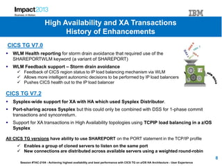 Session #TAC-2104 - Achieving highest availability and best performance with CICS TG on z/OS HA Architecture - User Experience
CICS TG V7.0
 WLM Health reporting for storm drain avoidance that required use of the
SHAREPORTWLM keyword (a variant of SHAREPORT)
 WLM Feedback support – Storm drain avoidance
 Feedback of CICS region status to IP load balancing mechanism via WLM
 Allows more intelligent autonomic decisions to be performed by IP load balancers
 Pushes CICS health out to the IP load balancer
CICS TG V7.2
 Sysplex-wide support for XA with HA which used Sysplex Distributor.
 Port-sharing across Sysplex but this could only be combined with DSS for 1-phase commit
transactions and synconreturn.
 Support for XA transactions in High Availability topologies using TCPIP load balancing in a z/OS
Sysplex
All CICS TG versions have ability to use SHAREPORT on the PORT statement in the TCP/IP profile
 Enables a group of cloned servers to listen on the same port
 New connections are distributed across available servers using a weighted round-robin
8
High Availability and XA Transactions
History of Enhancements
 