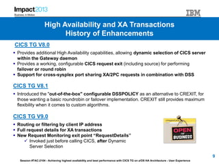 Session #TAC-2104 - Achieving highest availability and best performance with CICS TG on z/OS HA Architecture - User Experience
CICS TG V8.0
 Provides additional High Availability capabilities, allowing dynamic selection of CICS server
within the Gateway daemon
 Provides a working, configurable CICS request exit (including source) for performing
failover or round robin
 Support for cross-sysplex port sharing XA/2PC requests in combination with DSS
CICS TG V8.1
 Introduced the "out-of-the-box" configurable DSSPOLICY as an alternative to CREXIT, for
those wanting a basic roundrobin or failover implementation. CREXIT still provides maximum
flexibility when it comes to custom algorithms.
CICS TG V9.0
 Routing or filtering by client IP address
 Full request details for XA transactions
 New Request Monitoring exit point “RequestDetails”
 Invoked just before calling CICS, after Dynamic
Server Selection
9
High Availability and XA Transactions
History of Enhancements
 