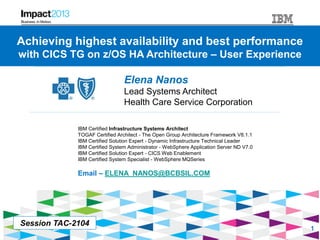 Session #TAC-2104 - Achieving highest availability and best performance with CICS TG on z/OS HA Architecture - User Experience
Achieving highest availability and best performance
with CICS TG on z/OS HA Architecture – User Experience
Elena Nanos
Lead Systems Architect
Health Care Service Corporation
IBM Certified Infrastructure Systems Architect
TOGAF Certified Architect - The Open Group Architecture Framework V8.1.1
IBM Certified Solution Expert - Dynamic Infrastructure Technical Leader
IBM Certified System Administrator - WebSphere Application Server ND V7.0
IBM Certified Solution Expert - CICS Web Enablement
IBM Certified System Specialist - WebSphere MQSeries
Email – ELENA_NANOS@BCBSIL.COM
Session TAC-2104
1
 