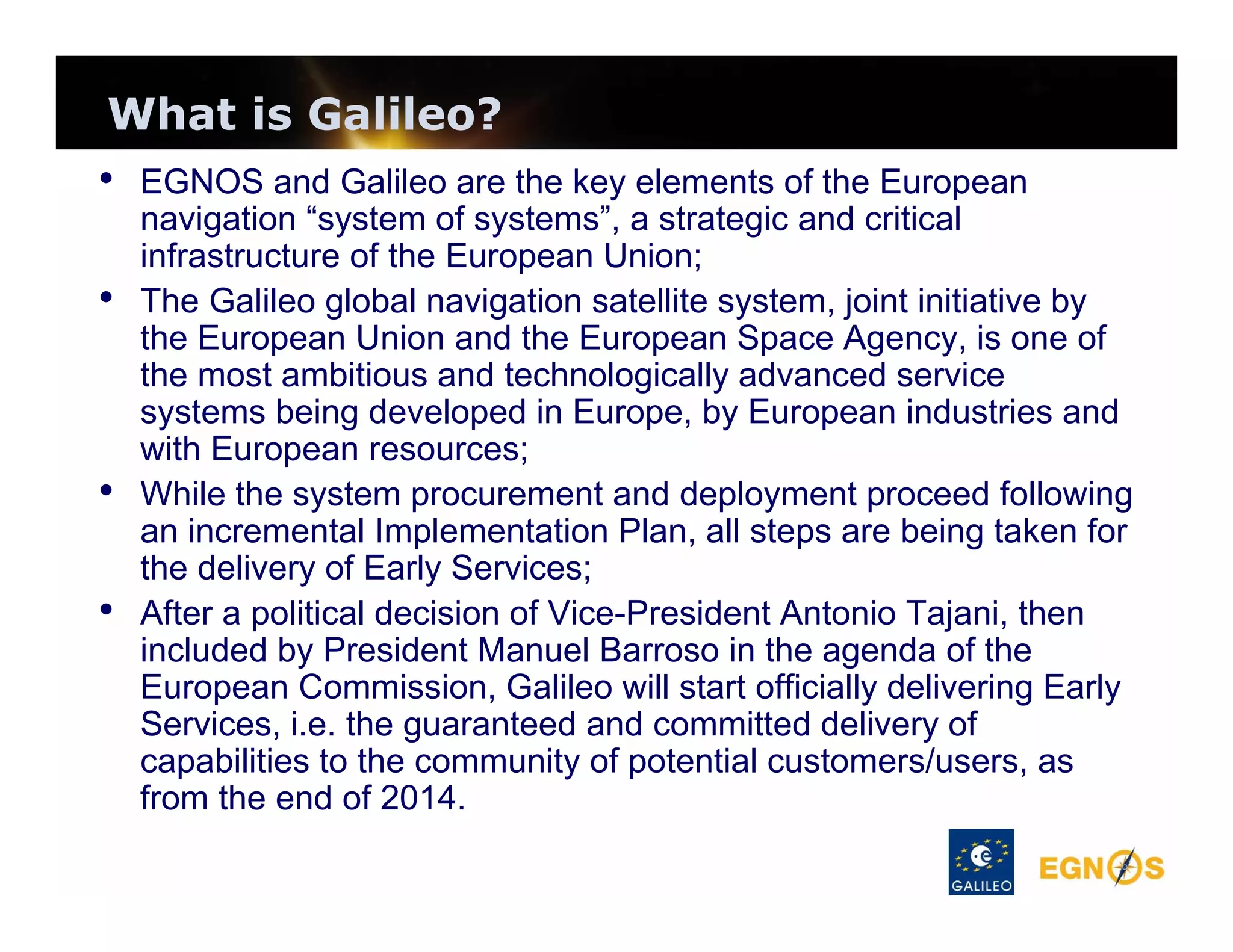 What is Galileo?
• EGNOS and Galileo are the key elements of the European

•

•
•

navigation “system of systems”, a strategic and critical
infrastructure of the European Union;
The Galileo global navigation satellite system, joint initiative by
the European Union and the European Space Agency, is one of
the most ambitious and technologically advanced service
systems being developed in Europe, by European industries and
with European resources;
While the system procurement and deployment proceed following
an incremental Implementation Plan, all steps are being taken for
the delivery of Early Services;
After a political decision of Vice-President Antonio Tajani, then
included by President Manuel Barroso in the agenda of the
European Commission, Galileo will start officially delivering Early
Services, i.e. the guaranteed and committed delivery of
capabilities to the community of potential customers/users, as
from the end of 2014.

 