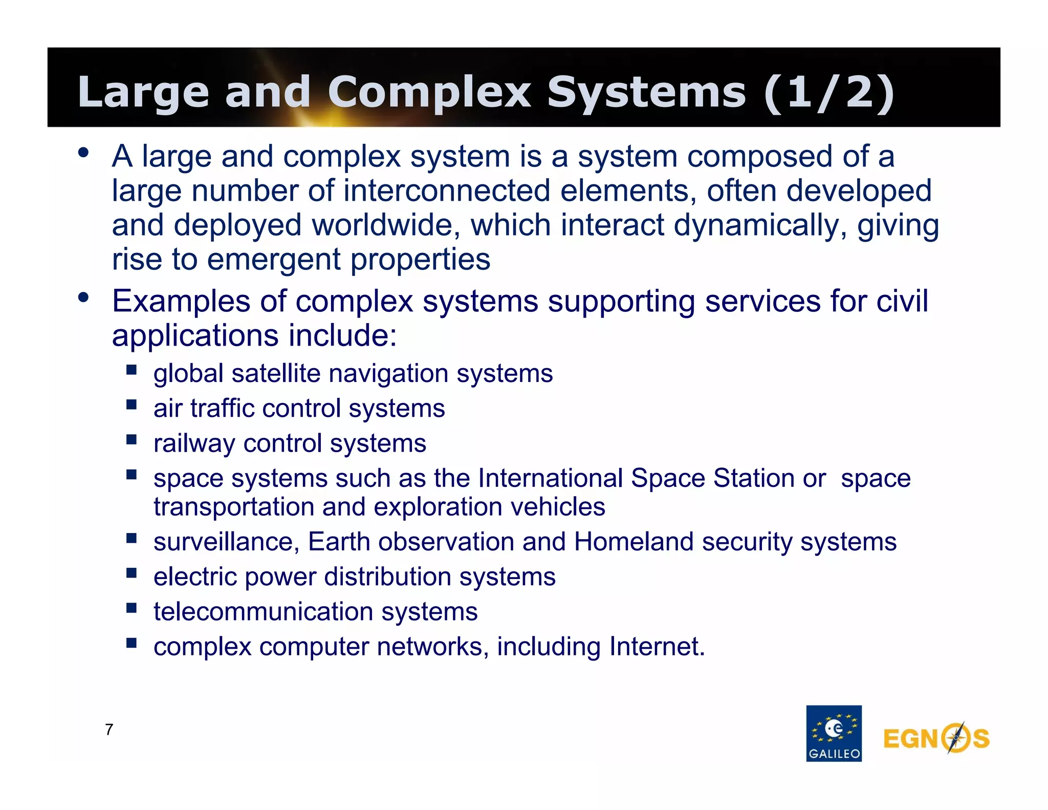 Large and Complex Systems (1/2)
• A large and complex system is a system composed of a
•

large number of interconnected elements, often developed
and deployed worldwide, which interact dynamically, giving
rise to emergent properties
Examples of complex systems supporting services for civil
applications include:










7

global satellite navigation systems
air traffic control systems
railway control systems
space systems such as the International Space Station or space
transportation and exploration vehicles
surveillance, Earth observation and Homeland security systems
electric power distribution systems
telecommunication systems
complex computer networks, including Internet.

 