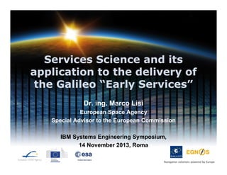 Services Science and its
application to the delivery of
the Galileo “Early Services”
Dr. ing. Marco Lisi
European Space Agency
Special Advisor to the European Commission
IBM Systems Engineering Symposium,
14 November 2013, Roma
Navigation solutions powered by Europe

 