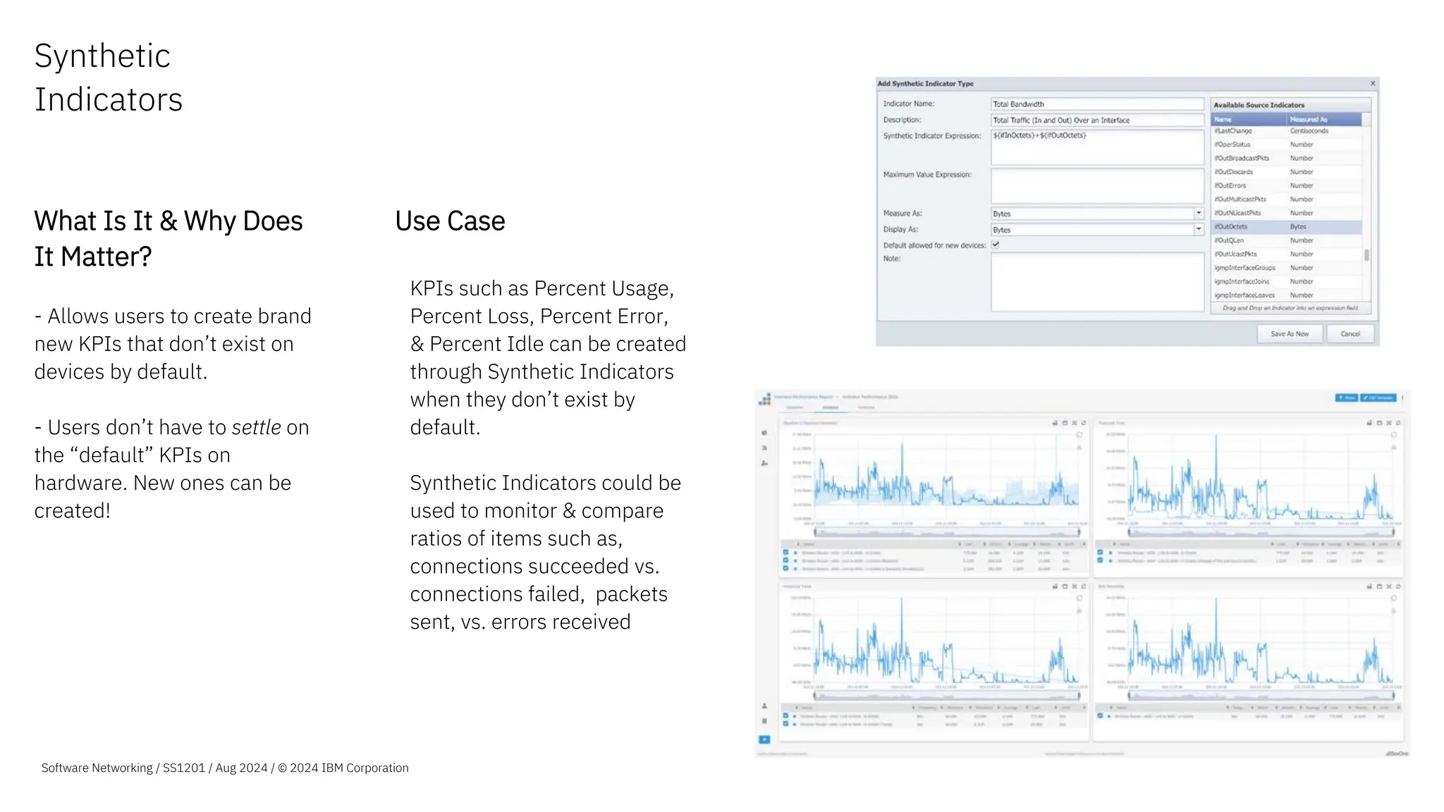Synthetic
Indicators
What Is It & Why Does
It Matter?
- Allows users to create brand
new KPIs that don’t exist on
devices by default.
- Users don’t have to settle on
the “default” KPIs on
hardware. New ones can be
created!
Use Case
–KPIs such as Percent Usage,
Percent Loss, Percent Error,
& Percent Idle can be created
through Synthetic Indicators
when they don’t exist by
default.
–Synthetic Indicators could be
used to monitor & compare
ratios of items such as,
connections succeeded vs.
connections failed, packets
sent, vs. errors received
Software Networking / SS1201 / Aug 2024 / © 2024 IBM Corporation
 