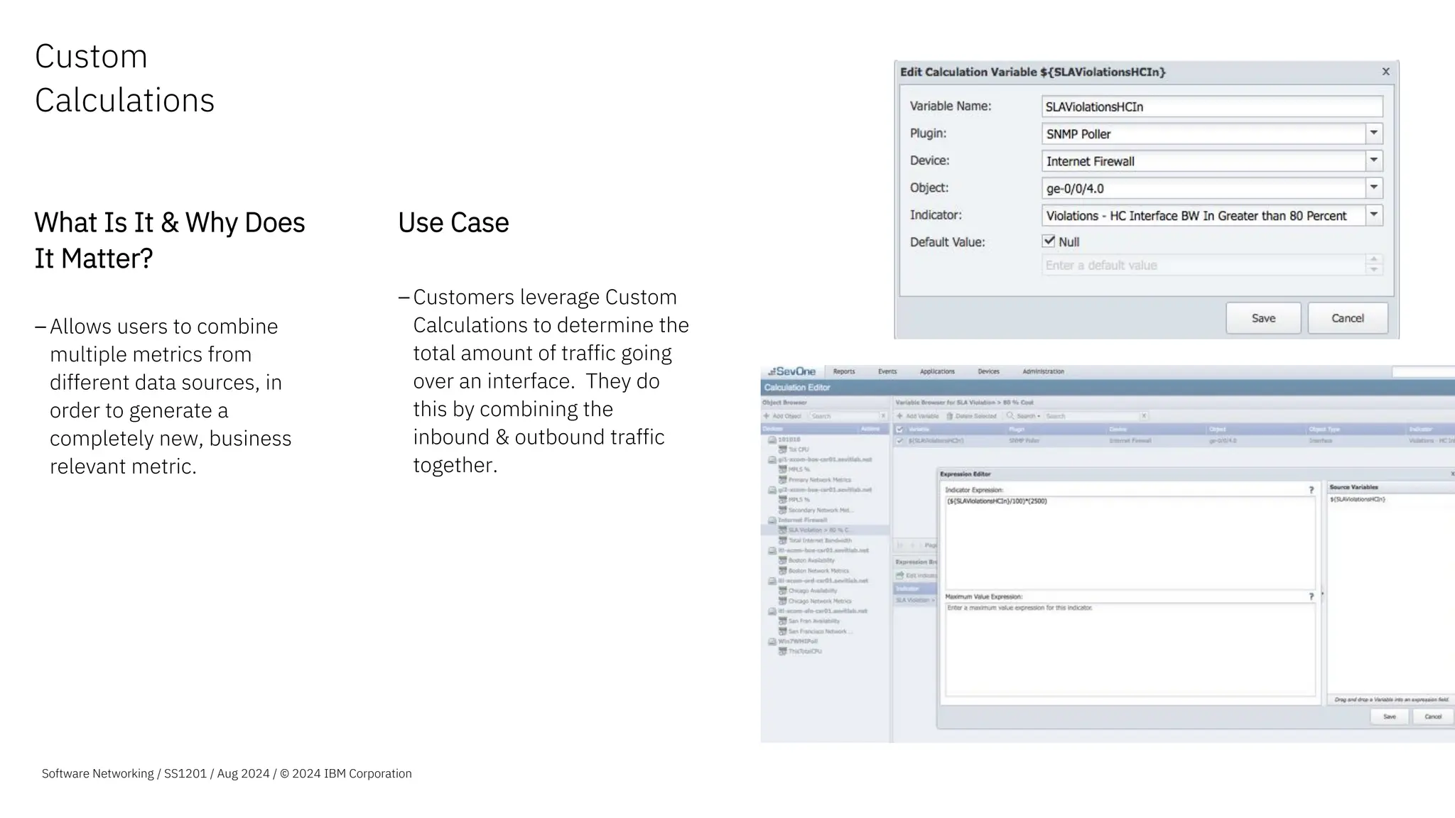 Custom
Calculations
What Is It & Why Does
It Matter?
–Allows users to combine
multiple metrics from
different data sources, in
order to generate a
completely new, business
relevant metric.
Use Case
–Customers leverage Custom
Calculations to determine the
total amount of traffic going
over an interface. They do
this by combining the
inbound & outbound traffic
together.
Software Networking / SS1201 / Aug 2024 / © 2024 IBM Corporation
 