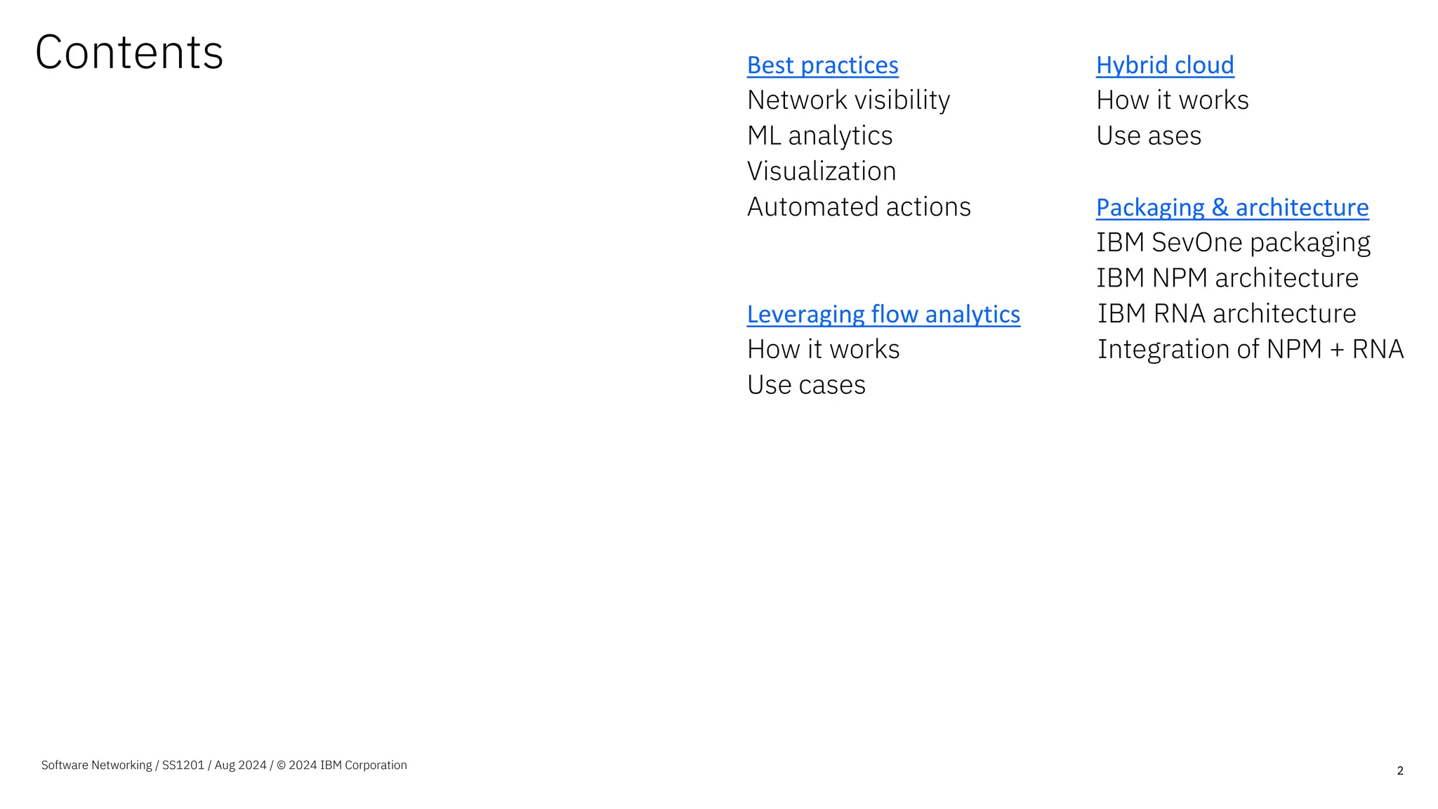 Contents Best practices
Network visibility
ML analytics
Visualization
Automated actions
Leveraging flow analytics
How it works
Use cases
Hybrid cloud
How it works
Use ases
Packaging & architecture
IBM SevOne packaging
IBM NPM architecture
IBM RNA architecture
Integration of NPM + RNA
2
Software Networking / SS1201 / Aug 2024 / © 2024 IBM Corporation
 