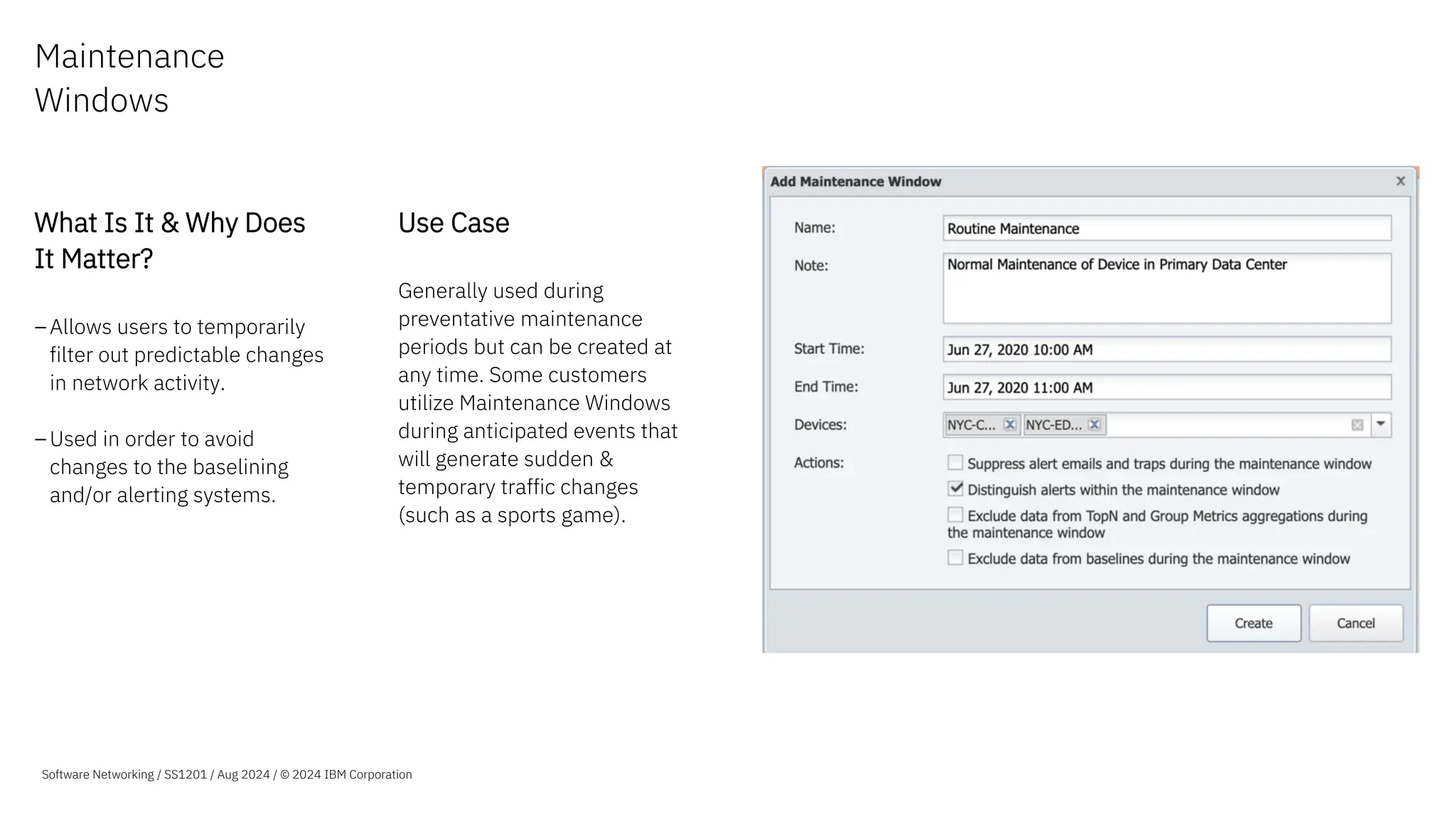 Maintenance
Windows
What Is It & Why Does
It Matter?
–Allows users to temporarily
filter out predictable changes
in network activity.
–Used in order to avoid
changes to the baselining
and/or alerting systems.
Use Case
Generally used during
preventative maintenance
periods but can be created at
any time. Some customers
utilize Maintenance Windows
during anticipated events that
will generate sudden &
temporary traffic changes
(such as a sports game).
Software Networking / SS1201 / Aug 2024 / © 2024 IBM Corporation
 