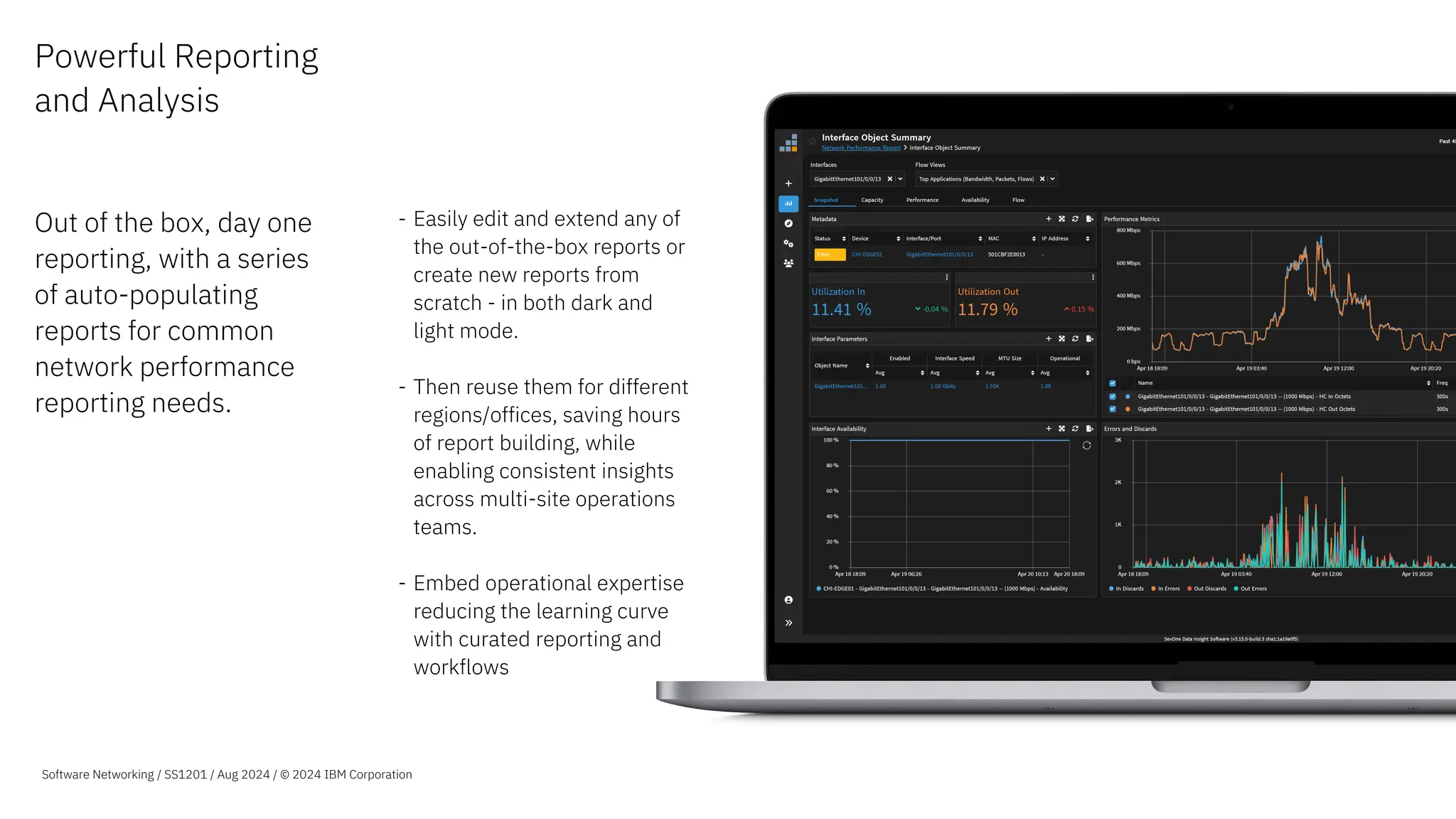 Powerful Reporting
and Analysis
Out of the box, day one
reporting, with a series
of auto-populating
reports for common
network performance
reporting needs.
- Easily edit and extend any of
the out-of-the-box reports or
create new reports from
scratch - in both dark and
light mode.
- Then reuse them for different
regions/offices, saving hours
of report building, while
enabling consistent insights
across multi-site operations
teams.
- Embed operational expertise
reducing the learning curve
with curated reporting and
workflows
Software Networking / SS1201 / Aug 2024 / © 2024 IBM Corporation
 