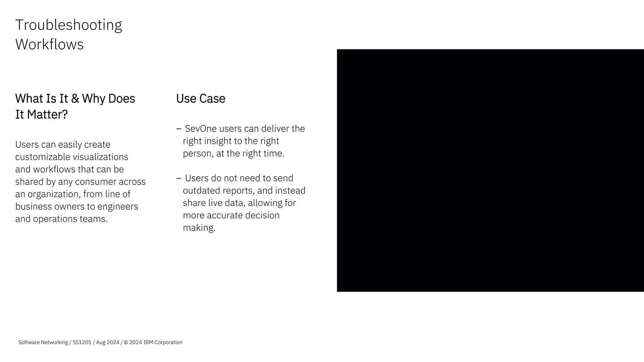 Troubleshooting
Workflows
What Is It & Why Does
It Matter?
Users can easily create
customizable visualizations
and workflows that can be
shared by any consumer across
an organization, from line of
business owners to engineers
and operations teams.
Use Case
– SevOne users can deliver the
right insight to the right
person, at the right time.
– Users do not need to send
outdated reports, and instead
share live data, allowing for
more accurate decision
making.
Software Networking / SS1201 / Aug 2024 / © 2024 IBM Corporation
 