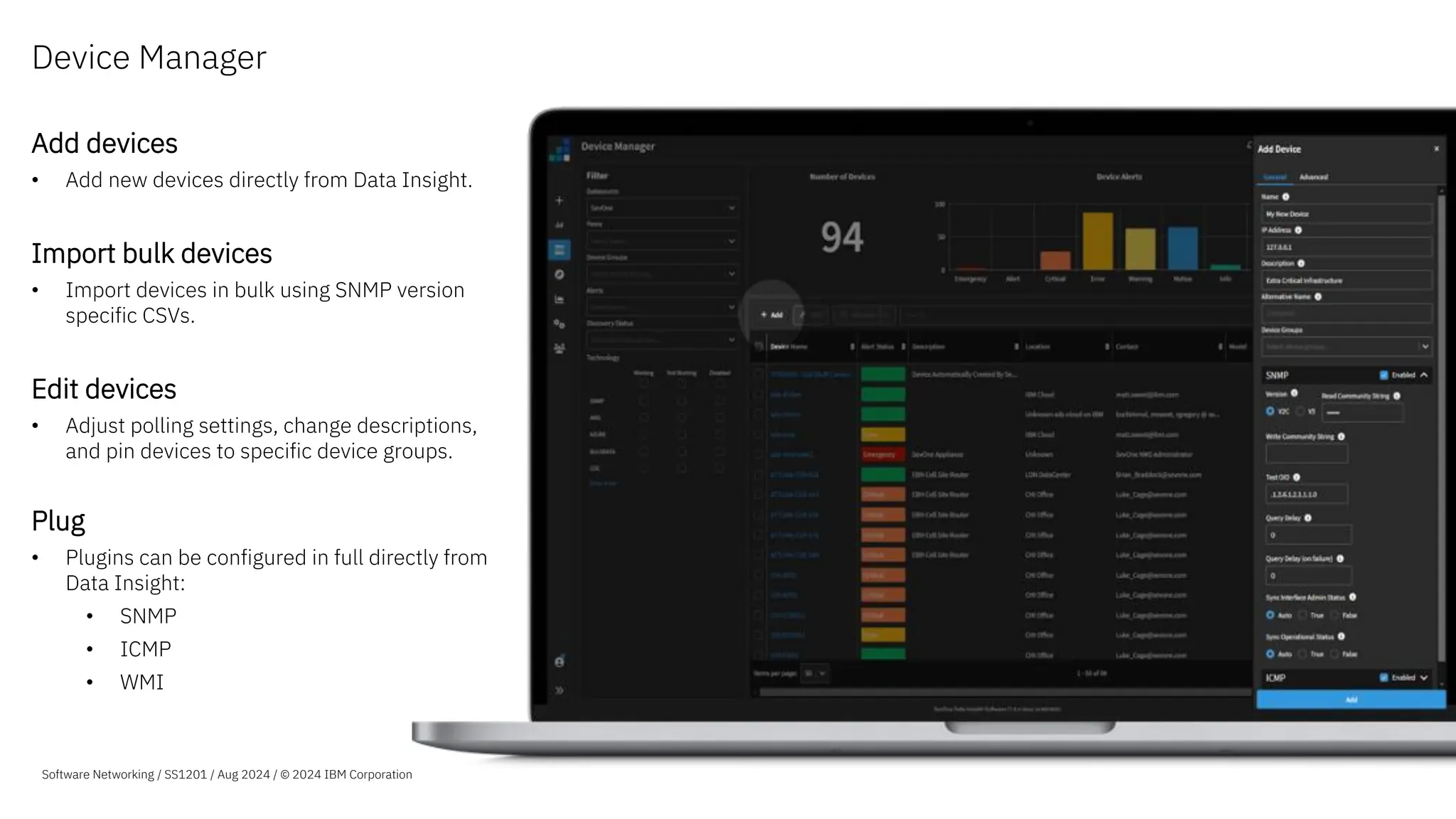 Add devices
• Add new devices directly from Data Insight.
Import bulk devices
• Import devices in bulk using SNMP version
specific CSVs.
Edit devices
• Adjust polling settings, change descriptions,
and pin devices to specific device groups.
Plug
• Plugins can be configured in full directly from
Data Insight:
• SNMP
• ICMP
• WMI
Device Manager
Software Networking / SS1201 / Aug 2024 / © 2024 IBM Corporation
 