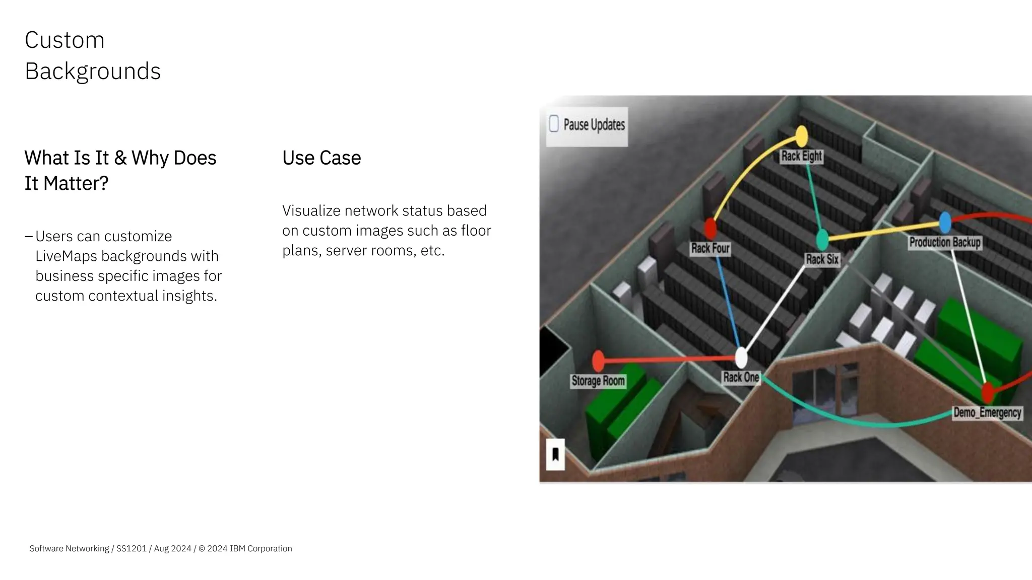 Custom
Backgrounds
What Is It & Why Does
It Matter?
–Users can customize
LiveMaps backgrounds with
business specific images for
custom contextual insights.
Use Case
Visualize network status based
on custom images such as floor
plans, server rooms, etc.
Software Networking / SS1201 / Aug 2024 / © 2024 IBM Corporation
 