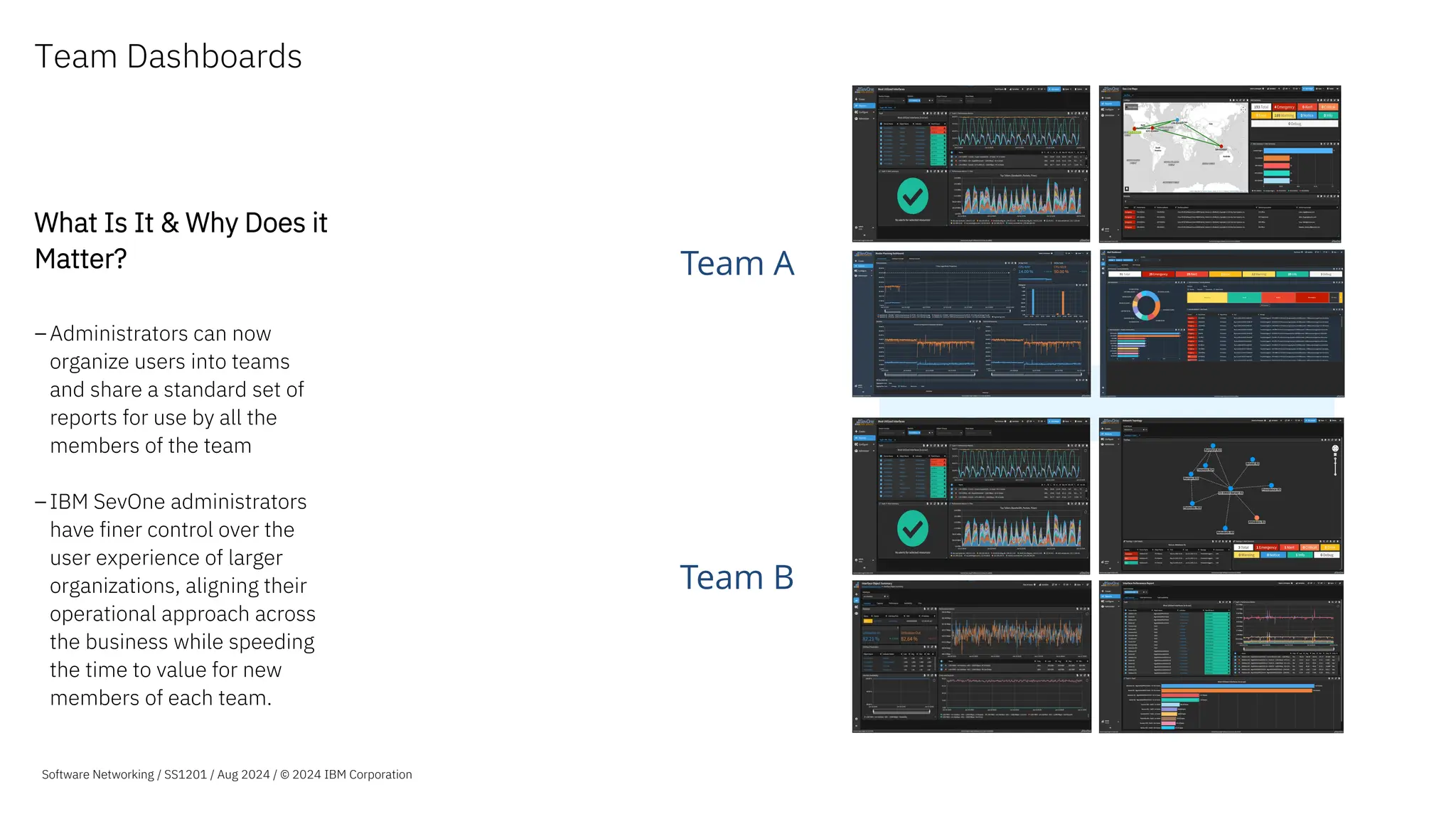 Team Dashboards
What Is It & Why Does it
Matter?
–Administrators can now
organize users into teams
and share a standard set of
reports for use by all the
members of the team
–IBM SevOne administrators
have finer control over the
user experience of larger
organizations, aligning their
operational approach across
the business while speeding
the time to value for new
members of each team.
Team A
Team B
Software Networking / SS1201 / Aug 2024 / © 2024 IBM Corporation
 