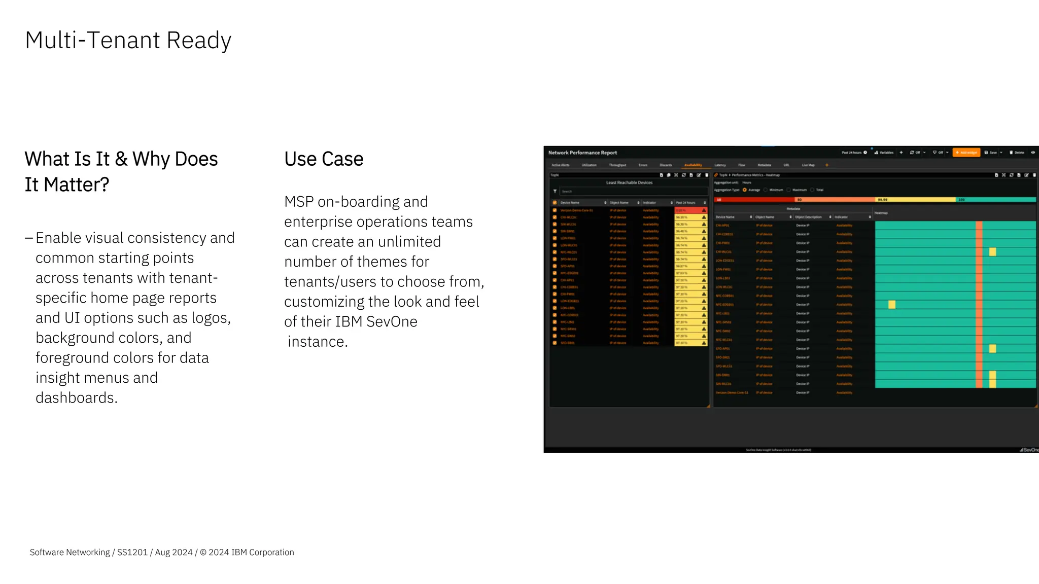 Multi-Tenant Ready
What Is It & Why Does
It Matter?
–Enable visual consistency and
common starting points
across tenants with tenant-
specific home page reports
and UI options such as logos,
background colors, and
foreground colors for data
insight menus and
dashboards.
Use Case
MSP on-boarding and
enterprise operations teams
can create an unlimited
number of themes for
tenants/users to choose from,
customizing the look and feel
of their IBM SevOne
instance.
Software Networking / SS1201 / Aug 2024 / © 2024 IBM Corporation
 