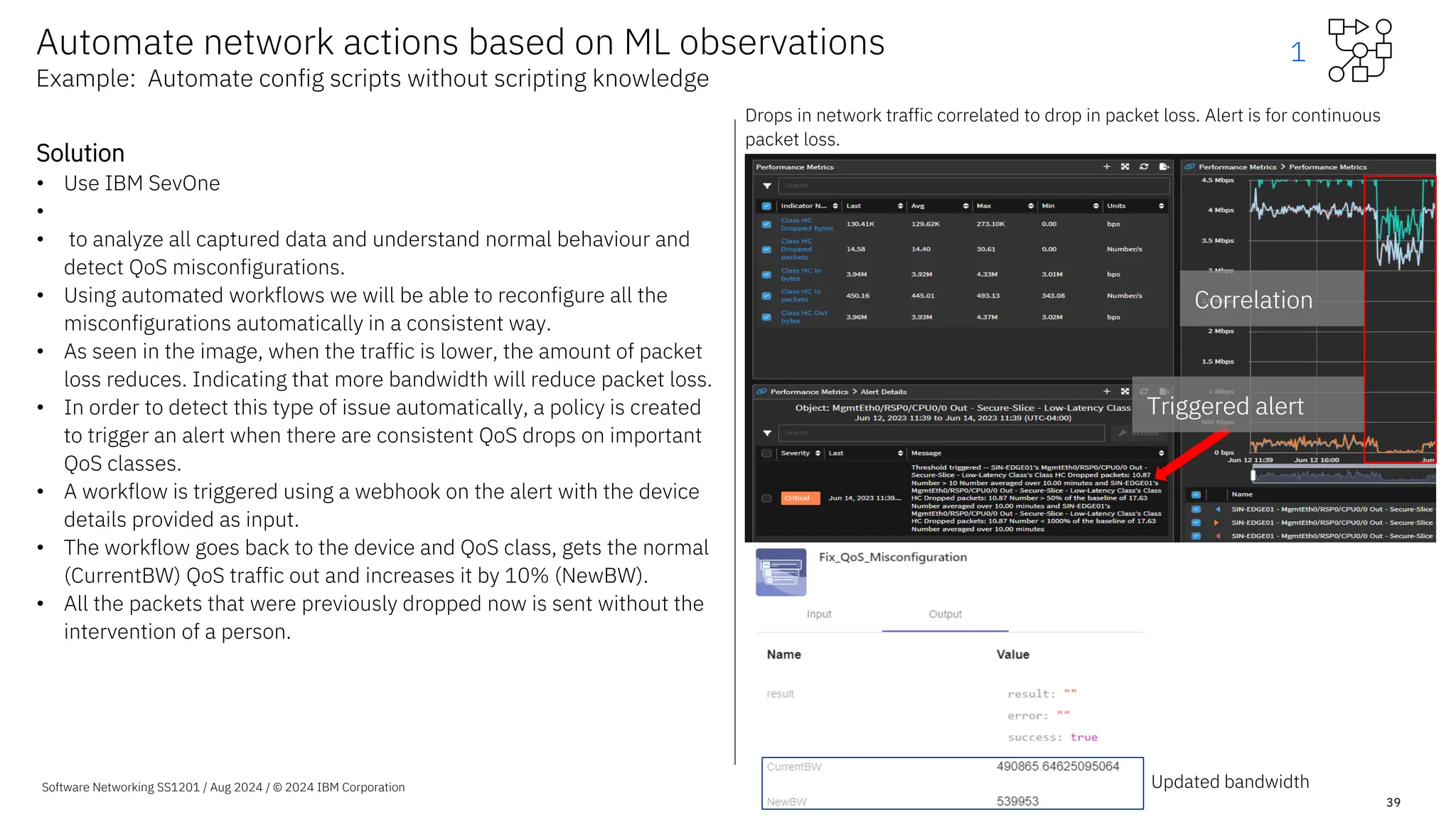 Software Networking SS1201 / Aug 2024 / © 2024 IBM Corporation
39
Solution
• Use IBM SevOne
•
• to analyze all captured data and understand normal behaviour and
detect QoS misconfigurations.
• Using automated workflows we will be able to reconfigure all the
misconfigurations automatically in a consistent way.
• As seen in the image, when the traffic is lower, the amount of packet
loss reduces. Indicating that more bandwidth will reduce packet loss.
• In order to detect this type of issue automatically, a policy is created
to trigger an alert when there are consistent QoS drops on important
QoS classes.
• A workflow is triggered using a webhook on the alert with the device
details provided as input.
• The workflow goes back to the device and QoS class, gets the normal
(CurrentBW) QoS traffic out and increases it by 10% (NewBW).
• All the packets that were previously dropped now is sent without the
intervention of a person.
Automate network actions based on ML observations
Example: Automate config scripts without scripting knowledge
Updated bandwidth
Triggered alert
Correlation
Triggered alert
Correlation
Drops in network traffic correlated to drop in packet loss. Alert is for continuous
packet loss.
1
 