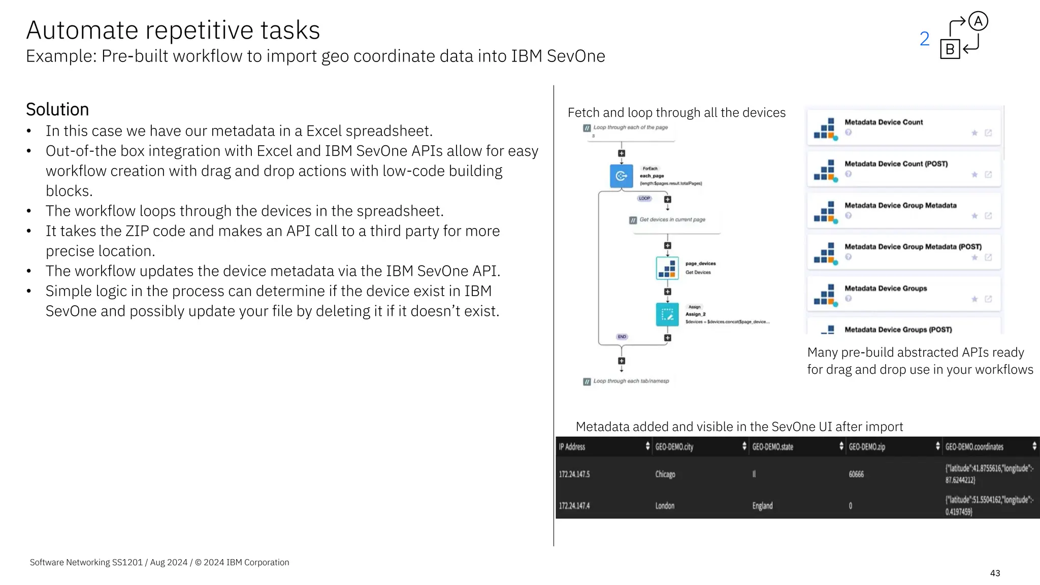 Software Networking SS1201 / Aug 2024 / © 2024 IBM Corporation
43
Solution
• In this case we have our metadata in a Excel spreadsheet.
• Out-of-the box integration with Excel and IBM SevOne APIs allow for easy
workflow creation with drag and drop actions with low-code building
blocks.
• The workflow loops through the devices in the spreadsheet.
• It takes the ZIP code and makes an API call to a third party for more
precise location.
• The workflow updates the device metadata via the IBM SevOne API.
• Simple logic in the process can determine if the device exist in IBM
SevOne and possibly update your file by deleting it if it doesn’t exist.
Fetch and loop through all the devices
Metadata added and visible in the SevOne UI after import
Many pre-build abstracted APIs ready
for drag and drop use in your workflows
Automate repetitive tasks
Example: Pre-built workflow to import geo coordinate data into IBM SevOne
2
 