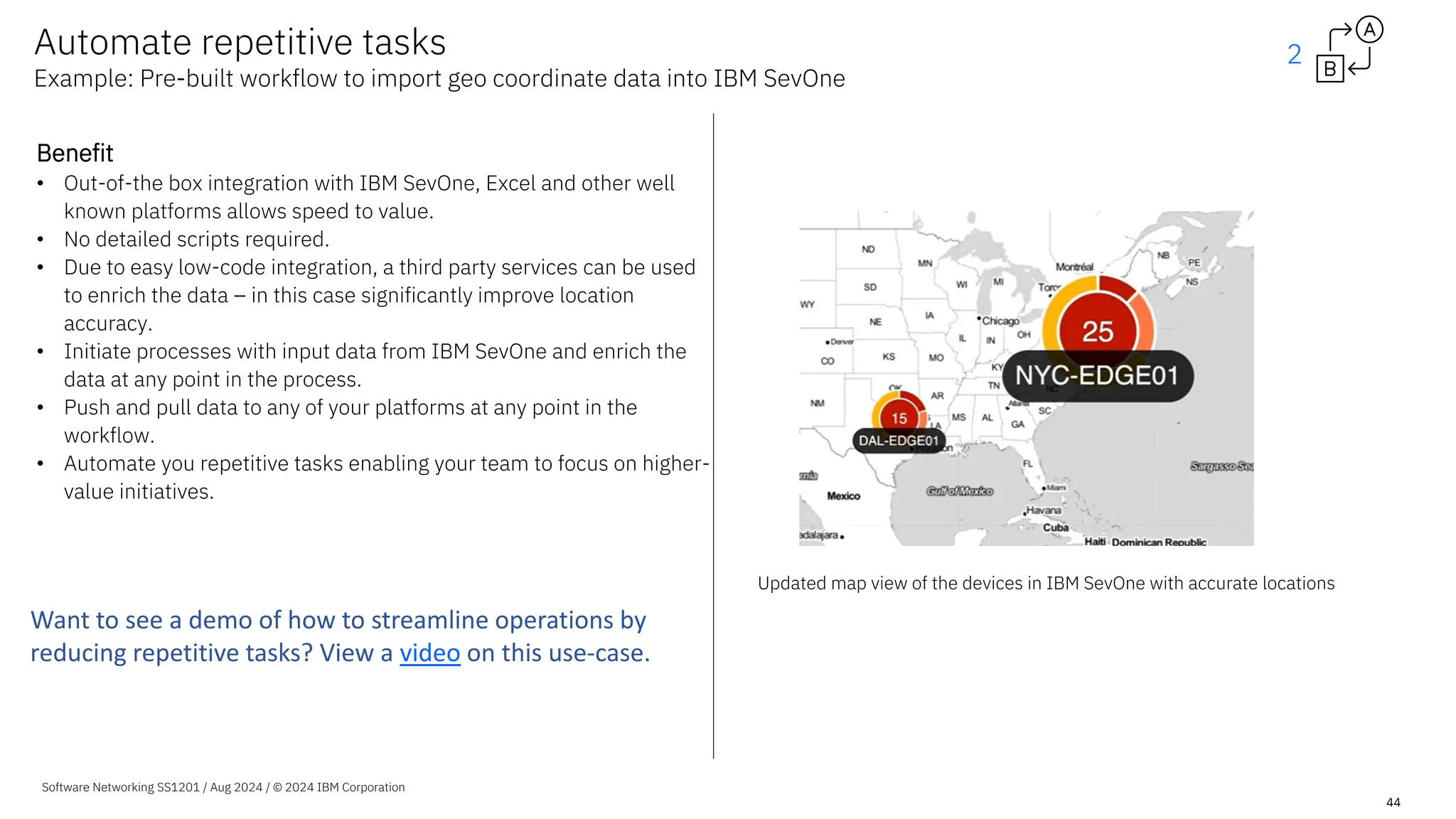 Software Networking SS1201 / Aug 2024 / © 2024 IBM Corporation
44
Benefit
• Out-of-the box integration with IBM SevOne, Excel and other well
known platforms allows speed to value.
• No detailed scripts required.
• Due to easy low-code integration, a third party services can be used
to enrich the data – in this case significantly improve location
accuracy.
• Initiate processes with input data from IBM SevOne and enrich the
data at any point in the process.
• Push and pull data to any of your platforms at any point in the
workflow.
• Automate you repetitive tasks enabling your team to focus on higher-
value initiatives.
Automate repetitive tasks
Example: Pre-built workflow to import geo coordinate data into IBM SevOne
Updated map view of the devices in IBM SevOne with accurate locations
2
Want to see a demo of how to streamline operations by
reducing repetitive tasks? View a video on this use-case.
 