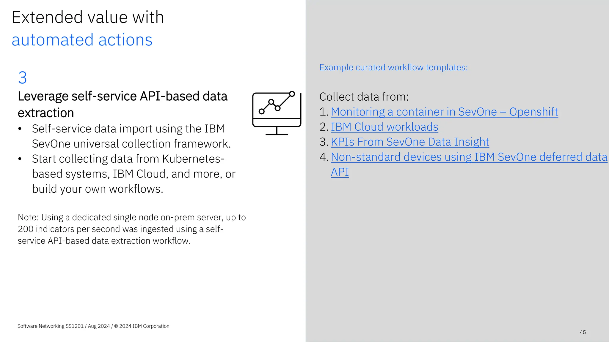 Extended value with
automated actions
Example curated workflow templates:
Software Networking SS1201 / Aug 2024 / © 2024 IBM Corporation
Collect data from:
1.Monitoring a container in SevOne – Openshift
2.IBM Cloud workloads
3.KPIs From SevOne Data Insight
4.Non-standard devices using IBM SevOne deferred data
API
45
3
Leverage self-service API-based data
extraction
• Self-service data import using the IBM
SevOne universal collection framework.
• Start collecting data from Kubernetes-
based systems, IBM Cloud, and more, or
build your own workflows.
Note: Using a dedicated single node on-prem server, up to
200 indicators per second was ingested using a self-
service API-based data extraction workflow.
 