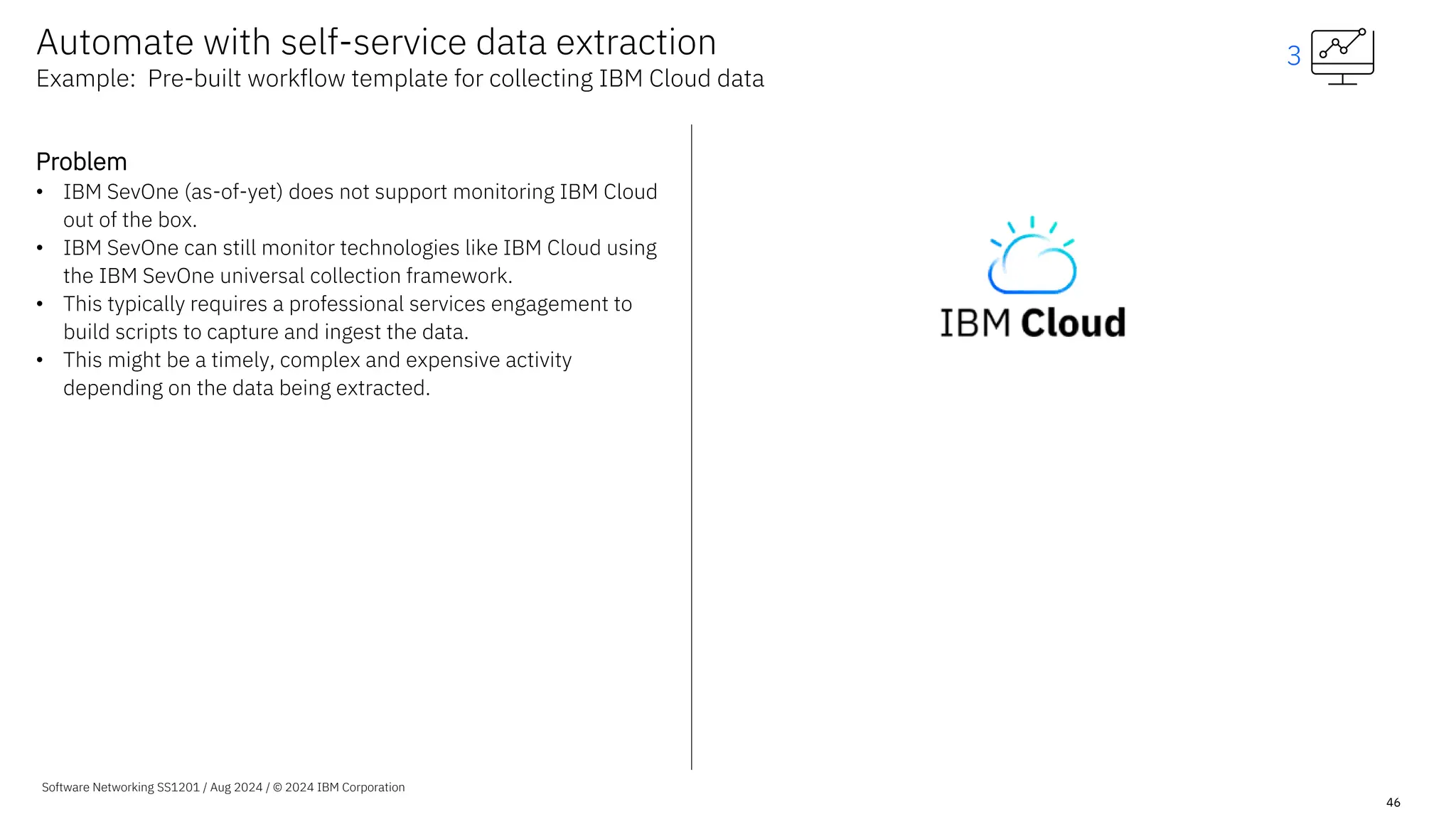 Software Networking SS1201 / Aug 2024 / © 2024 IBM Corporation
46
Automate with self-service data extraction
Example: Pre-built workflow template for collecting IBM Cloud data
Problem
• IBM SevOne (as-of-yet) does not support monitoring IBM Cloud
out of the box.
• IBM SevOne can still monitor technologies like IBM Cloud using
the IBM SevOne universal collection framework.
• This typically requires a professional services engagement to
build scripts to capture and ingest the data.
• This might be a timely, complex and expensive activity
depending on the data being extracted.
3
 