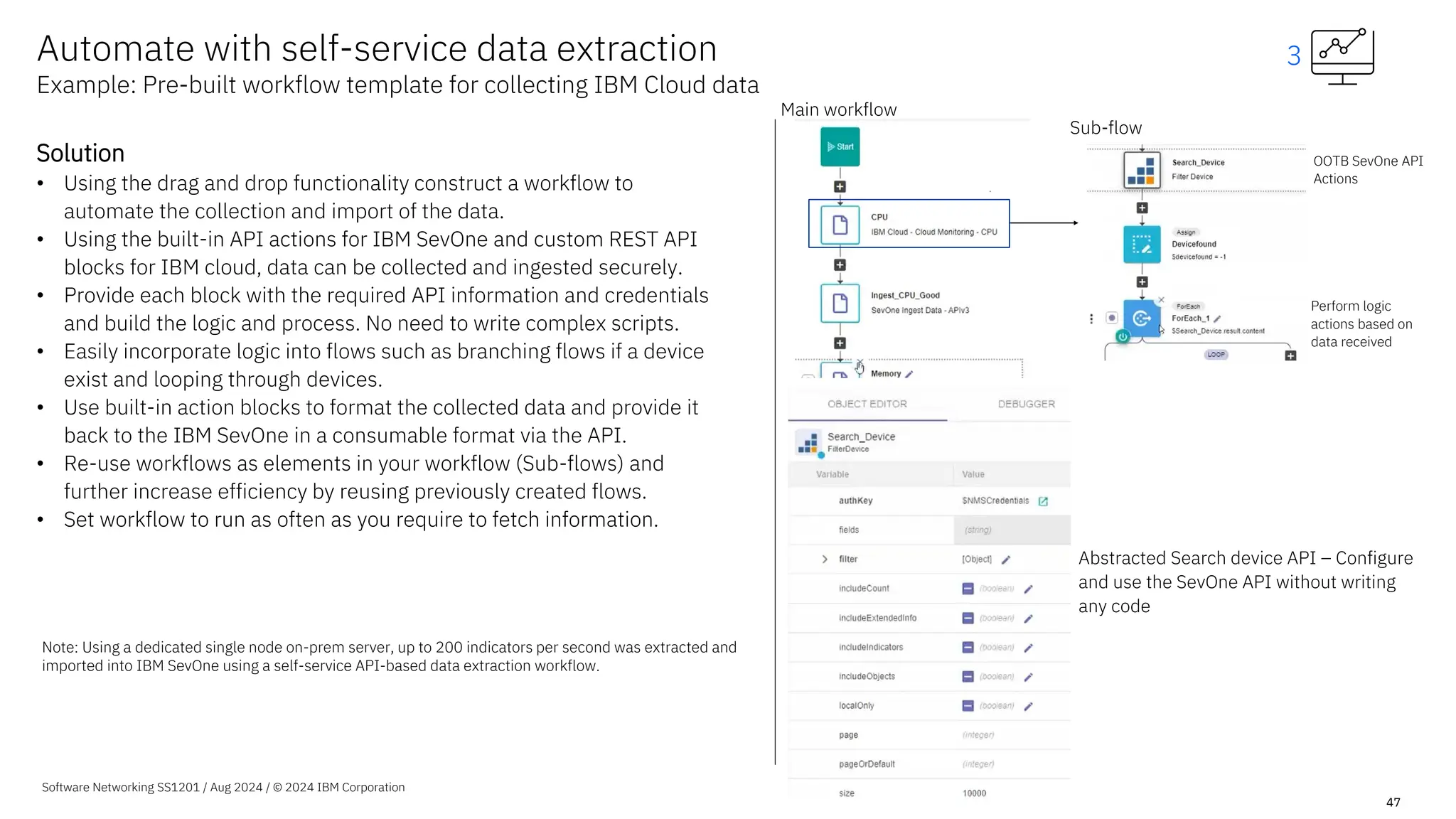 Software Networking SS1201 / Aug 2024 / © 2024 IBM Corporation
47
Solution
• Using the drag and drop functionality construct a workflow to
automate the collection and import of the data.
• Using the built-in API actions for IBM SevOne and custom REST API
blocks for IBM cloud, data can be collected and ingested securely.
• Provide each block with the required API information and credentials
and build the logic and process. No need to write complex scripts.
• Easily incorporate logic into flows such as branching flows if a device
exist and looping through devices.
• Use built-in action blocks to format the collected data and provide it
back to the IBM SevOne in a consumable format via the API.
• Re-use workflows as elements in your workflow (Sub-flows) and
further increase efficiency by reusing previously created flows.
• Set workflow to run as often as you require to fetch information.
Main workflow
OOTB SevOne API
Actions
Sub-flow
Perform logic
actions based on
data received
Abstracted Search device API – Configure
and use the SevOne API without writing
any code
Automate with self-service data extraction
Example: Pre-built workflow template for collecting IBM Cloud data
3
Note: Using a dedicated single node on-prem server, up to 200 indicators per second was extracted and
imported into IBM SevOne using a self-service API-based data extraction workflow.
 
