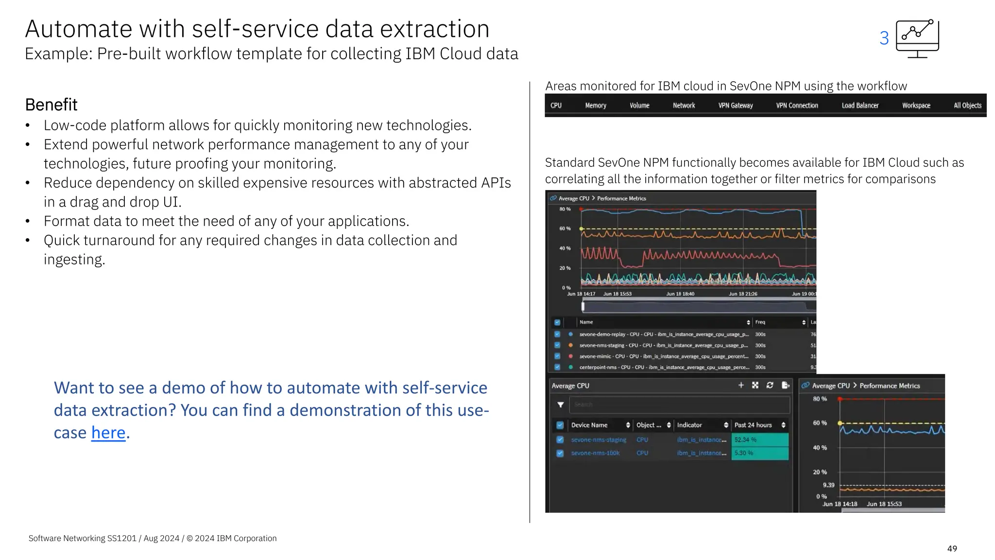 Software Networking SS1201 / Aug 2024 / © 2024 IBM Corporation
49
Benefit
• Low-code platform allows for quickly monitoring new technologies.
• Extend powerful network performance management to any of your
technologies, future proofing your monitoring.
• Reduce dependency on skilled expensive resources with abstracted APIs
in a drag and drop UI.
• Format data to meet the need of any of your applications.
• Quick turnaround for any required changes in data collection and
ingesting.
Areas monitored for IBM cloud in SevOne NPM using the workflow
Standard SevOne NPM functionally becomes available for IBM Cloud such as
correlating all the information together or filter metrics for comparisons
Automate with self-service data extraction
Example: Pre-built workflow template for collecting IBM Cloud data
3
Want to see a demo of how to automate with self-service
data extraction? You can find a demonstration of this use-
case here.
 