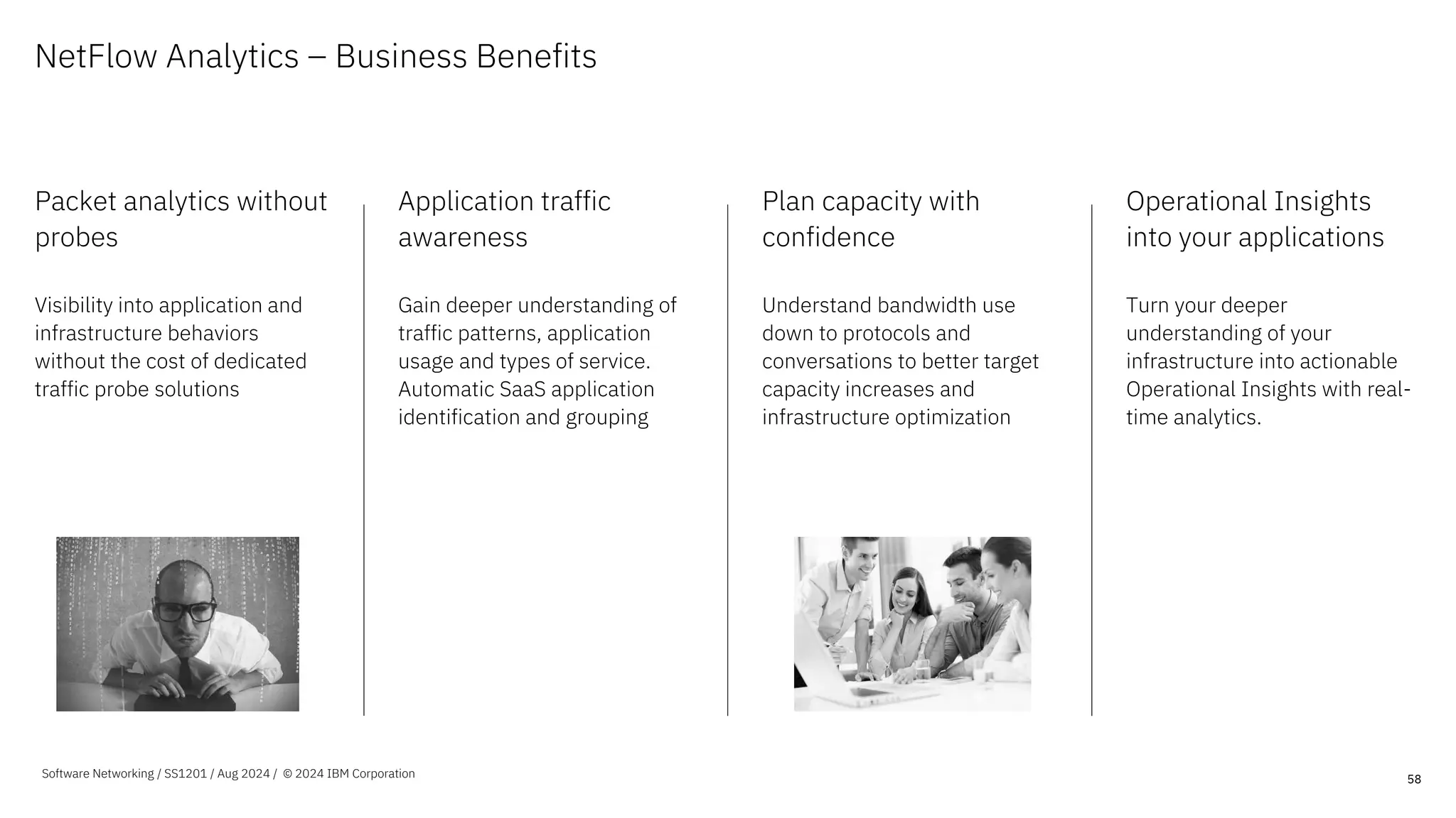 NetFlow Analytics – Business Benefits
Packet analytics without
probes
Visibility into application and
infrastructure behaviors
without the cost of dedicated
traffic probe solutions
Application traffic
awareness
Gain deeper understanding of
traffic patterns, application
usage and types of service.
Automatic SaaS application
identification and grouping
Plan capacity with
confidence
Understand bandwidth use
down to protocols and
conversations to better target
capacity increases and
infrastructure optimization
Operational Insights
into your applications
Turn your deeper
understanding of your
infrastructure into actionable
Operational Insights with real-
time analytics.
58
Software Networking / SS1201 / Aug 2024 / © 2024 IBM Corporation
 