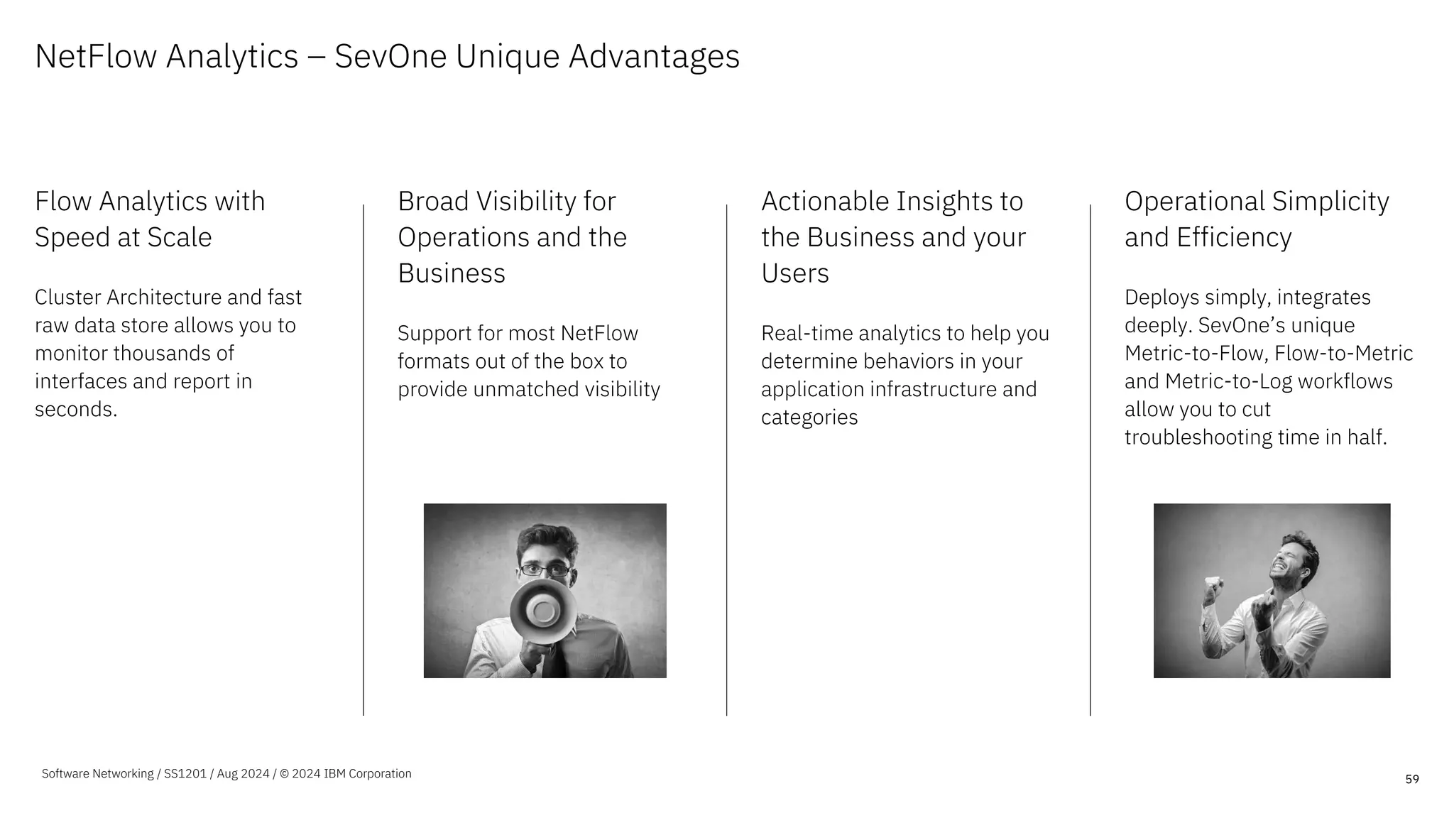 NetFlow Analytics – SevOne Unique Advantages
Flow Analytics with
Speed at Scale
Cluster Architecture and fast
raw data store allows you to
monitor thousands of
interfaces and report in
seconds.
Broad Visibility for
Operations and the
Business
Support for most NetFlow
formats out of the box to
provide unmatched visibility
Actionable Insights to
the Business and your
Users
Real-time analytics to help you
determine behaviors in your
application infrastructure and
categories
Operational Simplicity
and Efficiency
Deploys simply, integrates
deeply. SevOne’s unique
Metric-to-Flow, Flow-to-Metric
and Metric-to-Log workflows
allow you to cut
troubleshooting time in half.
59
Software Networking / SS1201 / Aug 2024 / © 2024 IBM Corporation
 