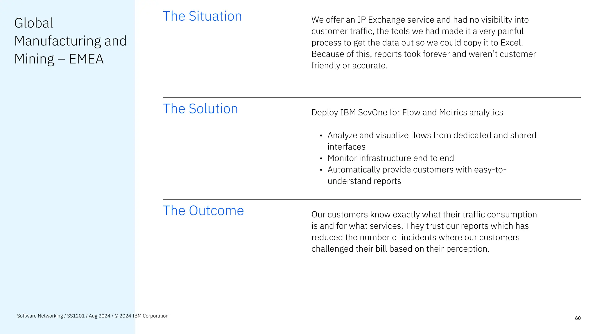 Global
Manufacturing and
Mining – EMEA
The Situation We offer an IP Exchange service and had no visibility into
customer traffic, the tools we had made it a very painful
process to get the data out so we could copy it to Excel.
Because of this, reports took forever and weren’t customer
friendly or accurate.
The Solution Deploy IBM SevOne for Flow and Metrics analytics
• Analyze and visualize flows from dedicated and shared
interfaces
• Monitor infrastructure end to end
• Automatically provide customers with easy-to-
understand reports
The Outcome Our customers know exactly what their traffic consumption
is and for what services. They trust our reports which has
reduced the number of incidents where our customers
challenged their bill based on their perception.
60
Software Networking / SS1201 / Aug 2024 / © 2024 IBM Corporation
 