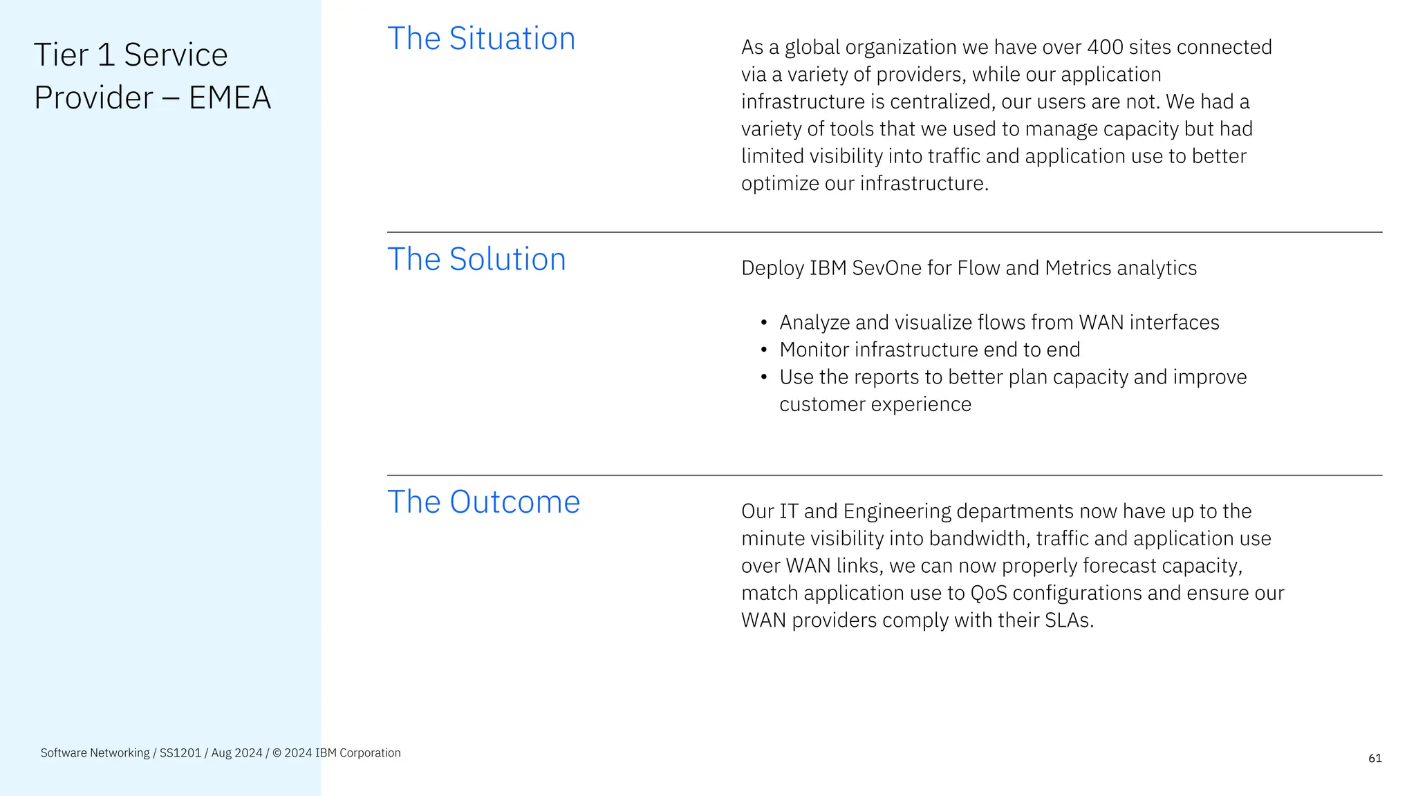 Tier 1 Service
Provider – EMEA
The Situation As a global organization we have over 400 sites connected
via a variety of providers, while our application
infrastructure is centralized, our users are not. We had a
variety of tools that we used to manage capacity but had
limited visibility into traffic and application use to better
optimize our infrastructure.
The Solution Deploy IBM SevOne for Flow and Metrics analytics
• Analyze and visualize flows from WAN interfaces
• Monitor infrastructure end to end
• Use the reports to better plan capacity and improve
customer experience
The Outcome Our IT and Engineering departments now have up to the
minute visibility into bandwidth, traffic and application use
over WAN links, we can now properly forecast capacity,
match application use to QoS configurations and ensure our
WAN providers comply with their SLAs.
61
Software Networking / SS1201 / Aug 2024 / © 2024 IBM Corporation
 