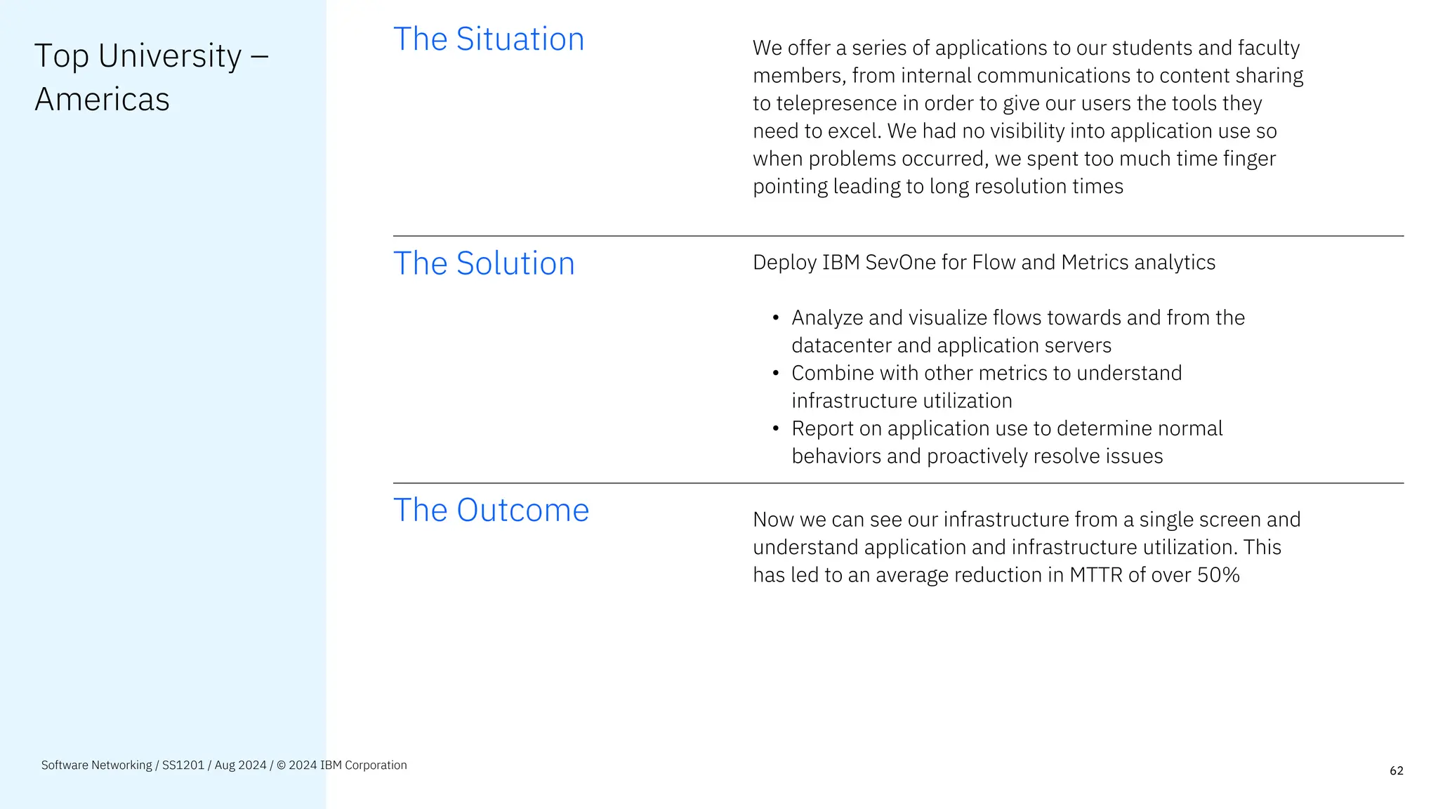 Top University –
Americas
The Situation We offer a series of applications to our students and faculty
members, from internal communications to content sharing
to telepresence in order to give our users the tools they
need to excel. We had no visibility into application use so
when problems occurred, we spent too much time finger
pointing leading to long resolution times
The Solution Deploy IBM SevOne for Flow and Metrics analytics
• Analyze and visualize flows towards and from the
datacenter and application servers
• Combine with other metrics to understand
infrastructure utilization
• Report on application use to determine normal
behaviors and proactively resolve issues
The Outcome Now we can see our infrastructure from a single screen and
understand application and infrastructure utilization. This
has led to an average reduction in MTTR of over 50%
62
Software Networking / SS1201 / Aug 2024 / © 2024 IBM Corporation
 