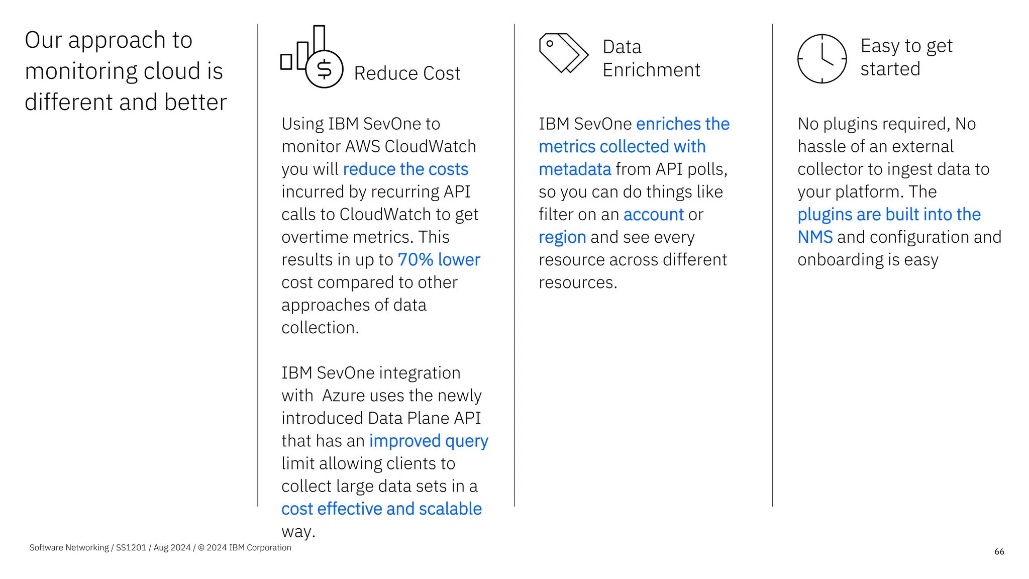 Our approach to
monitoring cloud is
different and better
66
Using IBM SevOne to
monitor AWS CloudWatch
you will reduce the costs
incurred by recurring API
calls to CloudWatch to get
overtime metrics. This
results in up to 70% lower
cost compared to other
approaches of data
collection.
IBM SevOne integration
with Azure uses the newly
introduced Data Plane API
that has an improved query
limit allowing clients to
collect large data sets in a
cost effective and scalable
way.
IBM SevOne enriches the
metrics collected with
metadata from API polls,
so you can do things like
filter on an account or
region and see every
resource across different
resources.
No plugins required, No
hassle of an external
collector to ingest data to
your platform. The
plugins are built into the
NMS and configuration and
onboarding is easy
Software Networking / SS1201 / Aug 2024 / © 2024 IBM Corporation
Reduce Cost
Data
Enrichment
Easy to get
started
 