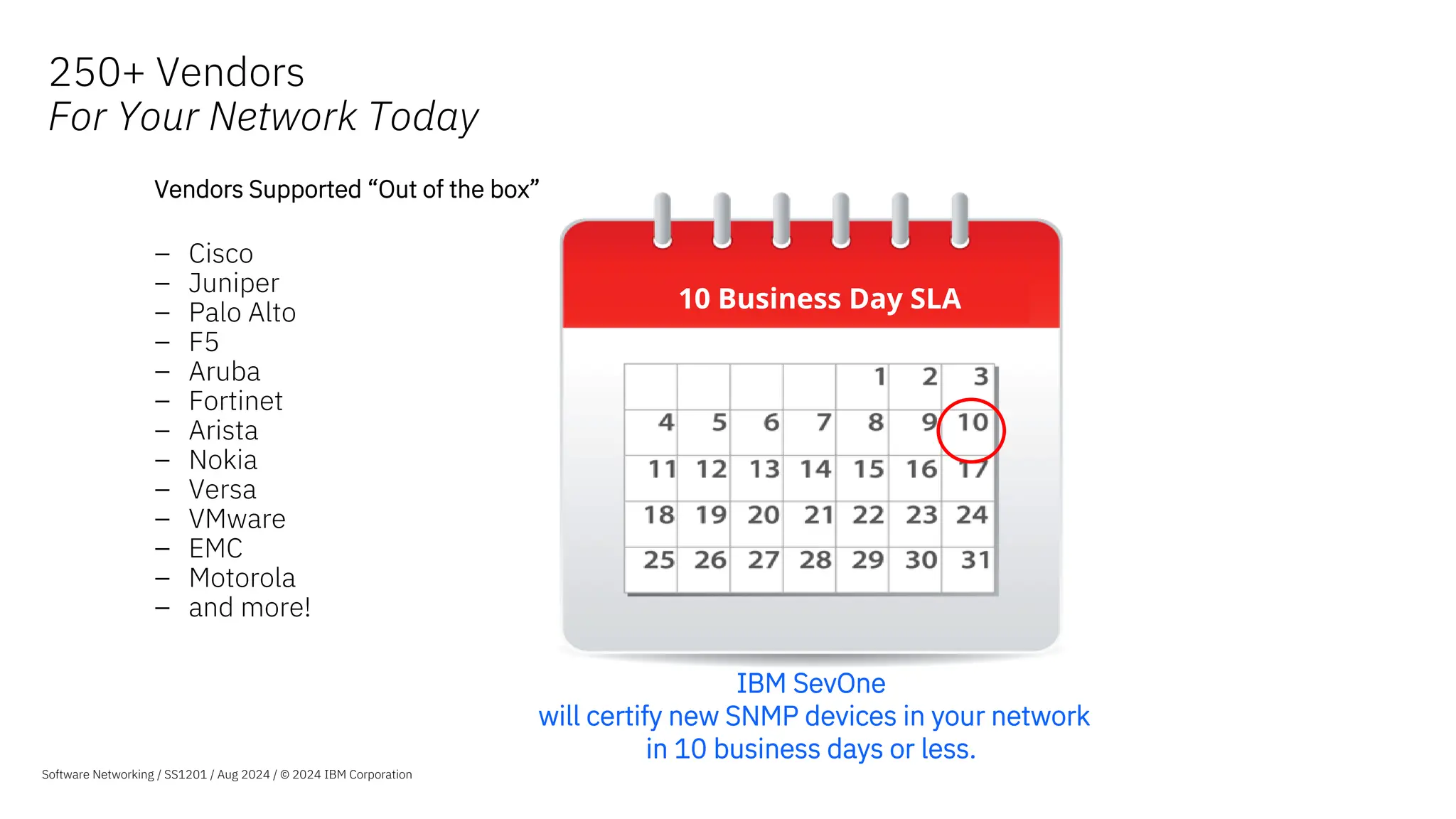 250+ Vendors
For Your Network Today
10 Business Day SLA
Vendors Supported “Out of the box”
– Cisco
– Juniper
– Palo Alto
– F5
– Aruba
– Fortinet
– Arista
– Nokia
– Versa
– VMware
– EMC
– Motorola
– and more!
IBM SevOne
will certify new SNMP devices in your network
in 10 business days or less.
Software Networking / SS1201 / Aug 2024 / © 2024 IBM Corporation
 