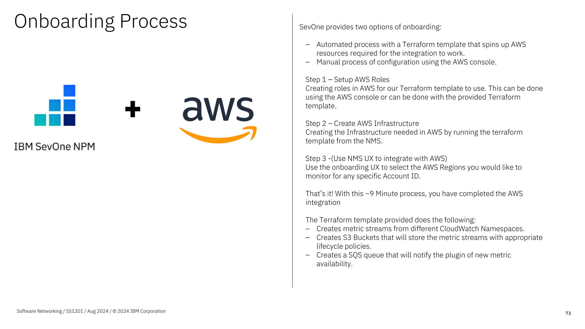 Onboarding Process SevOne provides two options of onboarding:
– Automated process with a Terraform template that spins up AWS
resources required for the integration to work.
– Manual process of configuration using the AWS console.
Step 1 – Setup AWS Roles
Creating roles in AWS for our Terraform template to use. This can be done
using the AWS console or can be done with the provided Terraform
template.
Step 2 – Create AWS Infrastructure
Creating the Infrastructure needed in AWS by running the terraform
template from the NMS.
Step 3 -(Use NMS UX to integrate with AWS)
Use the onboarding UX to select the AWS Regions you would like to
monitor for any specific Account ID.
That’s it! With this ~9 Minute process, you have completed the AWS
integration
The Terraform template provided does the following:
– Creates metric streams from different CloudWatch Namespaces.
– Creates S3 Buckets that will store the metric streams with appropriate
lifecycle policies.
– Creates a SQS queue that will notify the plugin of new metric
availability.
73
Software Networking / SS1201 / Aug 2024 / © 2024 IBM Corporation
 