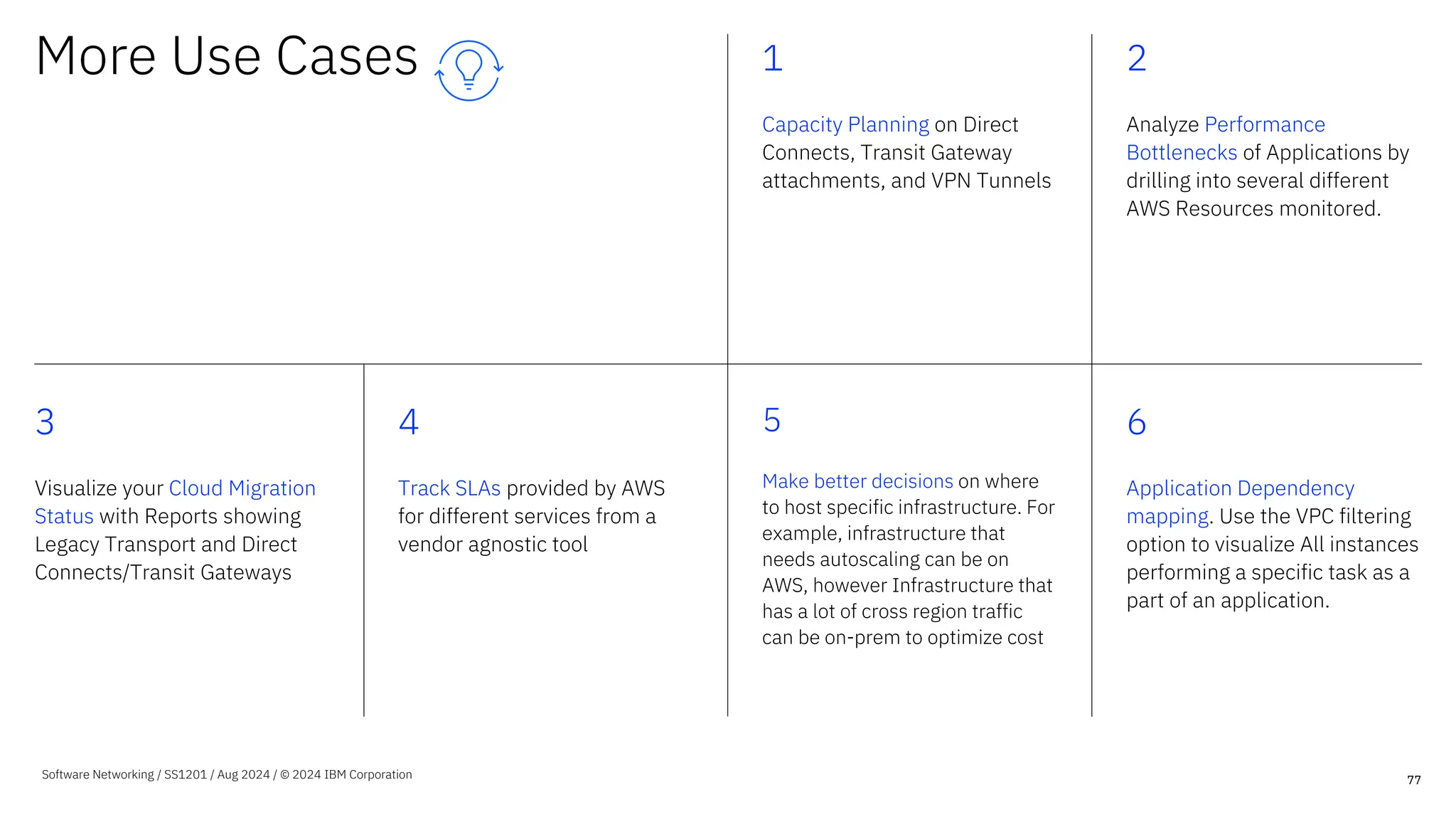 More Use Cases 1
Capacity Planning on Direct
Connects, Transit Gateway
attachments, and VPN Tunnels
2
Analyze Performance
Bottlenecks of Applications by
drilling into several different
AWS Resources monitored.
3
Visualize your Cloud Migration
Status with Reports showing
Legacy Transport and Direct
Connects/Transit Gateways
4
Track SLAs provided by AWS
for different services from a
vendor agnostic tool
5
Make better decisions on where
to host specific infrastructure. For
example, infrastructure that
needs autoscaling can be on
AWS, however Infrastructure that
has a lot of cross region traffic
can be on-prem to optimize cost
6
Application Dependency
mapping. Use the VPC filtering
option to visualize All instances
performing a specific task as a
part of an application.
77
Software Networking / SS1201 / Aug 2024 / © 2024 IBM Corporation
 