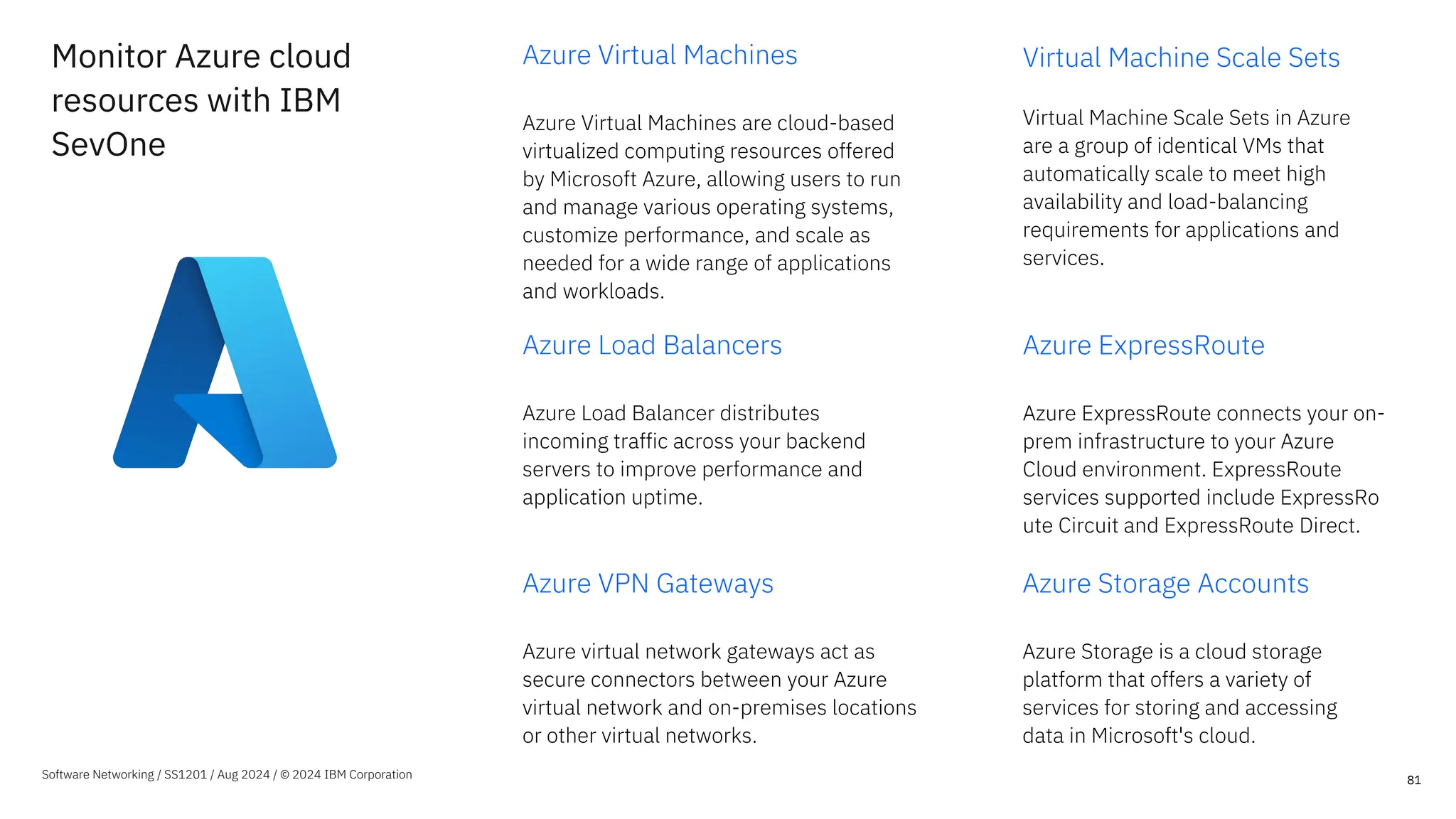 Monitor Azure cloud
resources with IBM
SevOne
Azure Virtual Machines
Azure Virtual Machines are cloud-based
virtualized computing resources offered
by Microsoft Azure, allowing users to run
and manage various operating systems,
customize performance, and scale as
needed for a wide range of applications
and workloads.
Virtual Machine Scale Sets
Virtual Machine Scale Sets in Azure
are a group of identical VMs that
automatically scale to meet high
availability and load-balancing
requirements for applications and
services.
81
Software Networking / SS1201 / Aug 2024 / © 2024 IBM Corporation
Azure Load Balancers
Azure Load Balancer distributes
incoming traffic across your backend
servers to improve performance and
application uptime.
Azure ExpressRoute
Azure ExpressRoute connects your on-
prem infrastructure to your Azure
Cloud environment. ExpressRoute
services supported include ExpressRo
ute Circuit and ExpressRoute Direct.
Azure VPN Gateways
Azure virtual network gateways act as
secure connectors between your Azure
virtual network and on-premises locations
or other virtual networks.
Azure Storage Accounts
Azure Storage is a cloud storage
platform that offers a variety of
services for storing and accessing
data in Microsoft's cloud.
 