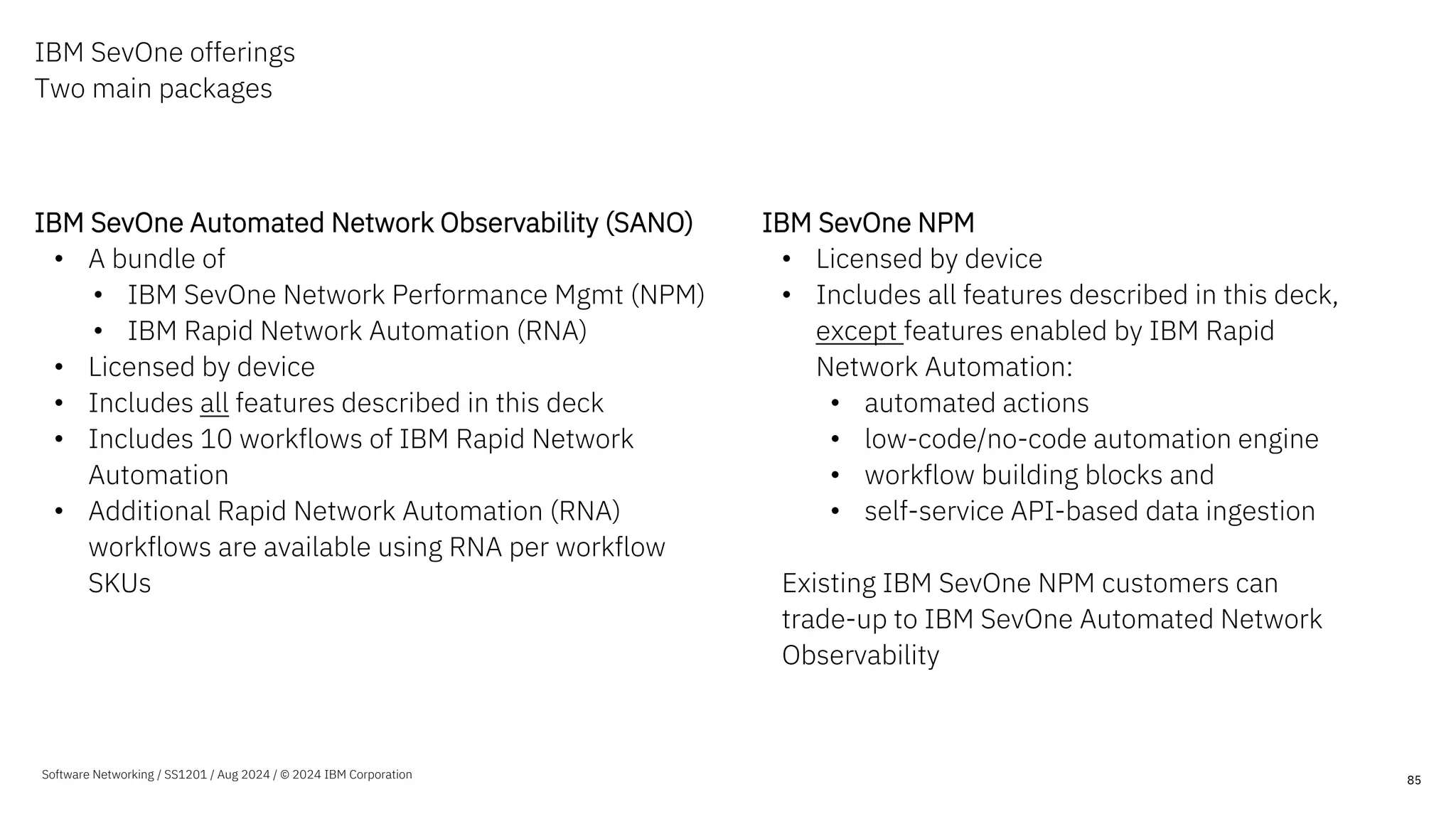 IBM SevOne offerings
Two main packages
IBM SevOne Automated Network Observability (SANO)
• A bundle of
• IBM SevOne Network Performance Mgmt (NPM)
• IBM Rapid Network Automation (RNA)
• Licensed by device
• Includes all features described in this deck
• Includes 10 workflows of IBM Rapid Network
Automation
• Additional Rapid Network Automation (RNA)
workflows are available using RNA per workflow
SKUs
IBM SevOne NPM
• Licensed by device
• Includes all features described in this deck,
except features enabled by IBM Rapid
Network Automation:
• automated actions
• low-code/no-code automation engine
• workflow building blocks and
• self-service API-based data ingestion
Existing IBM SevOne NPM customers can
trade-up to IBM SevOne Automated Network
Observability
85
Software Networking / SS1201 / Aug 2024 / © 2024 IBM Corporation
 