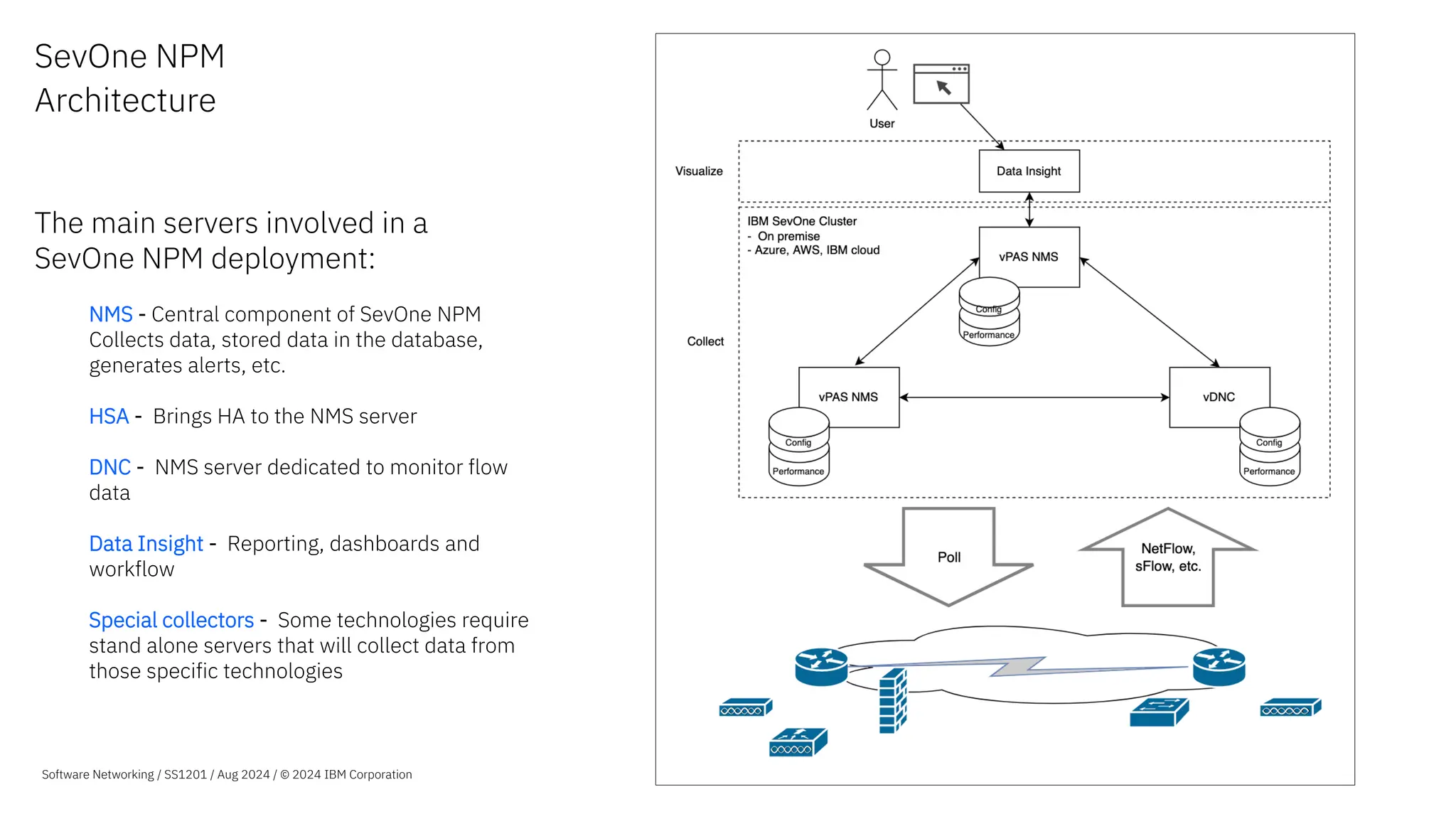SevOne NPM
Architecture
The main servers involved in a
SevOne NPM deployment:
NMS - Central component of SevOne NPM
Collects data, stored data in the database,
generates alerts, etc.
HSA - Brings HA to the NMS server
DNC - NMS server dedicated to monitor flow
data
Data Insight - Reporting, dashboards and
workflow
Special collectors - Some technologies require
stand alone servers that will collect data from
those specific technologies
Software Networking / SS1201 / Aug 2024 / © 2024 IBM Corporation
 