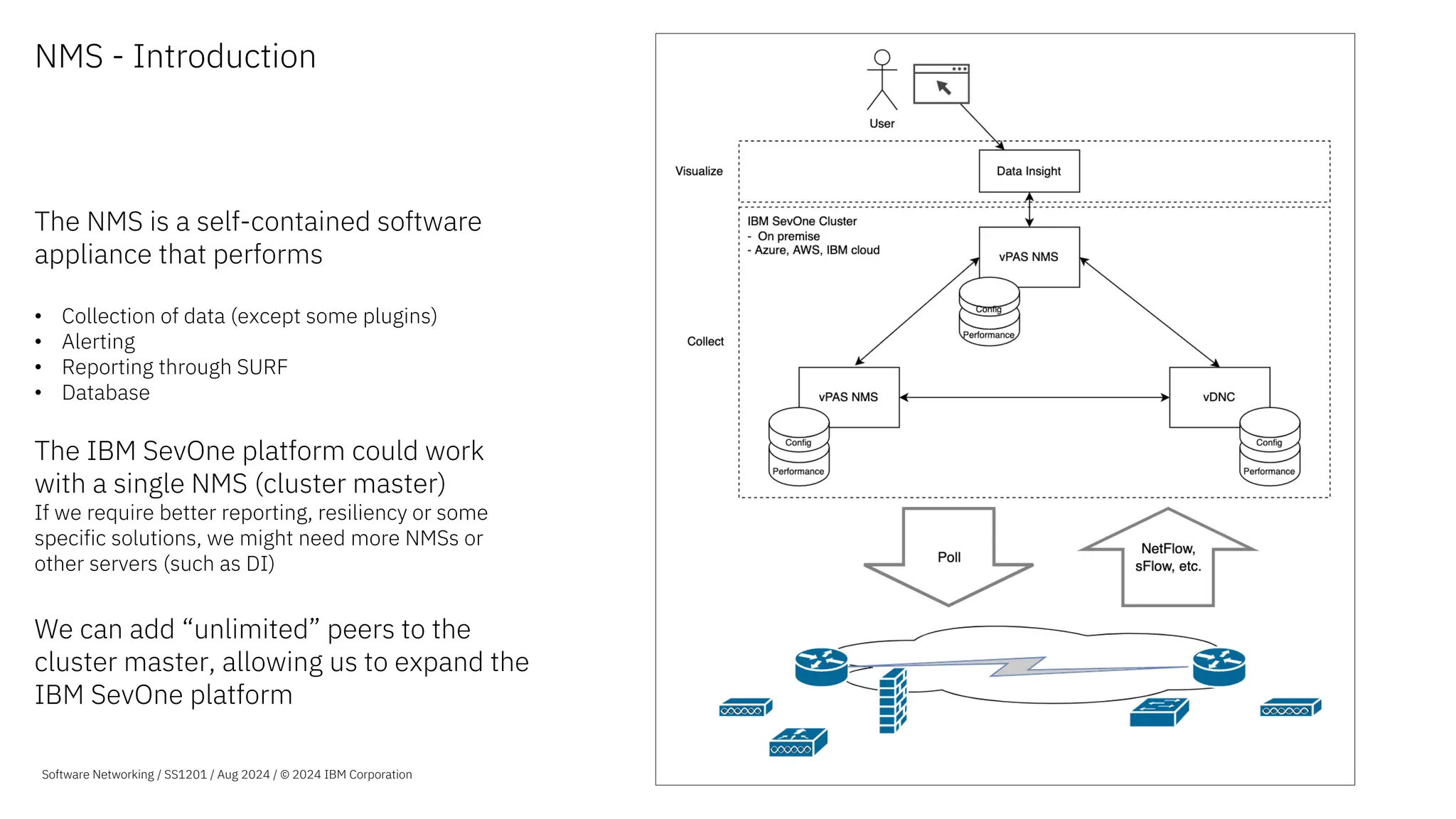 NMS - Introduction
The NMS is a self-contained software
appliance that performs
• Collection of data (except some plugins)
• Alerting
• Reporting through SURF
• Database
The IBM SevOne platform could work
with a single NMS (cluster master)
If we require better reporting, resiliency or some
specific solutions, we might need more NMSs or
other servers (such as DI)
We can add “unlimited” peers to the
cluster master, allowing us to expand the
IBM SevOne platform
Software Networking / SS1201 / Aug 2024 / © 2024 IBM Corporation
 
