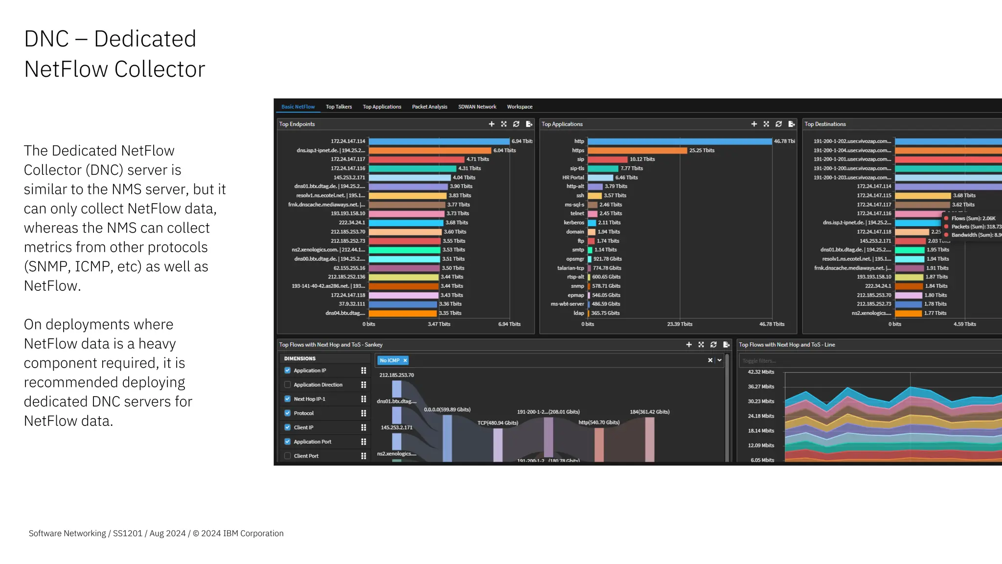 DNC – Dedicated
NetFlow Collector
The Dedicated NetFlow
Collector (DNC) server is
similar to the NMS server, but it
can only collect NetFlow data,
whereas the NMS can collect
metrics from other protocols
(SNMP, ICMP, etc) as well as
NetFlow.
On deployments where
NetFlow data is a heavy
component required, it is
recommended deploying
dedicated DNC servers for
NetFlow data.
Nulla eu mattis elit, efficitur
scelerisque velit. Vestibulum
viverra, ante ac placerat.
Lorem ipsum dolor sit amet,
consectetur adipiscing elit. Sed
at sem erat. Vivamus a pulvinar
sapien. Orci varius natoque pen
et magnis dis parturi montes,
nasce ridiculus mus nonamus
totalis ellimatus est.
Software Networking / SS1201 / Aug 2024 / © 2024 IBM Corporation
 