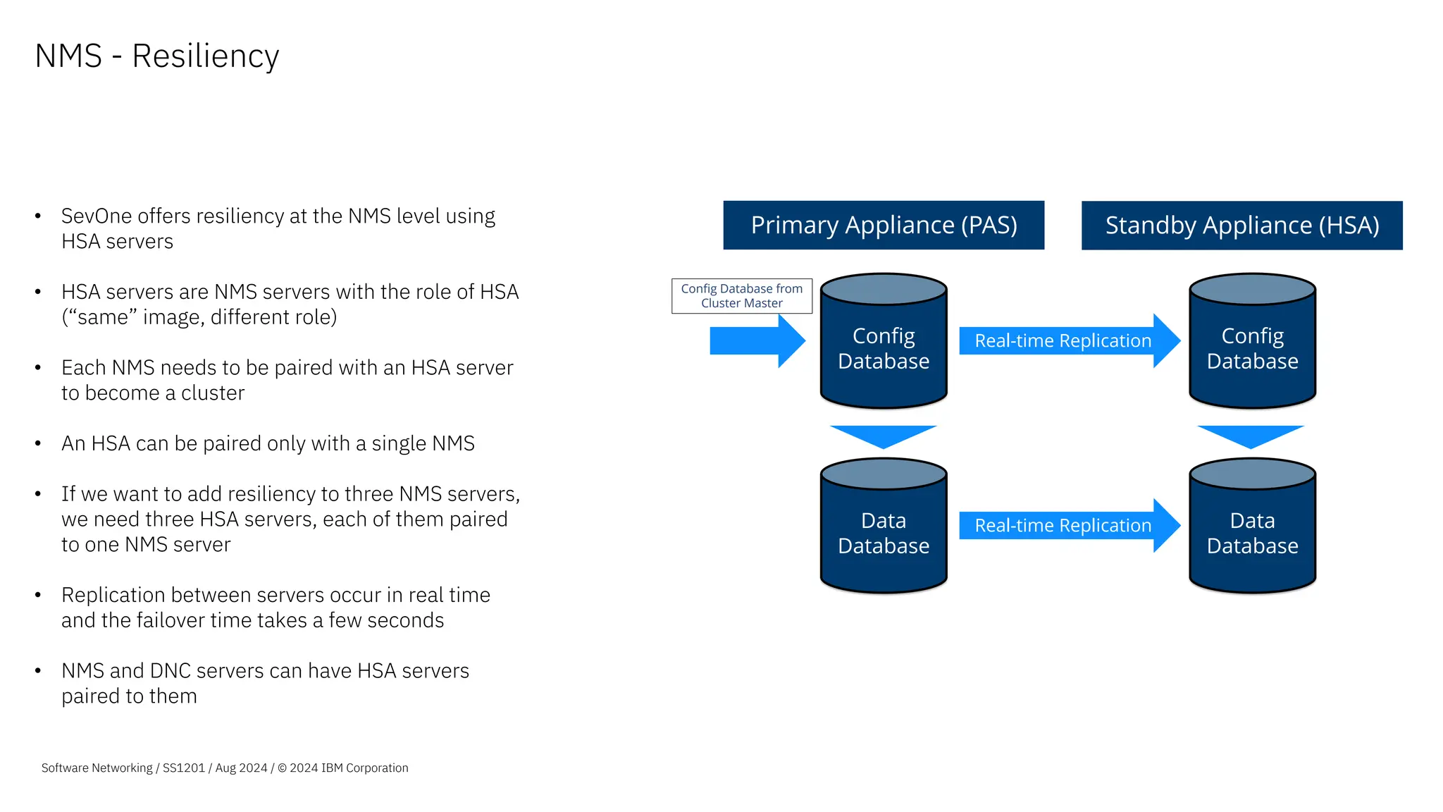 NMS - Resiliency
• SevOne offers resiliency at the NMS level using
HSA servers
• HSA servers are NMS servers with the role of HSA
(“same” image, different role)
• Each NMS needs to be paired with an HSA server
to become a cluster
• An HSA can be paired only with a single NMS
• If we want to add resiliency to three NMS servers,
we need three HSA servers, each of them paired
to one NMS server
• Replication between servers occur in real time
and the failover time takes a few seconds
• NMS and DNC servers can have HSA servers
paired to them
Stream
Primary Appliance (PAS) Standby Appliance (HSA)
Config
Database
Data
Database
Real-time Replication
Real-time Replication
Config
Database
Data
Database
Config Database from
Cluster Master
Software Networking / SS1201 / Aug 2024 / © 2024 IBM Corporation
 