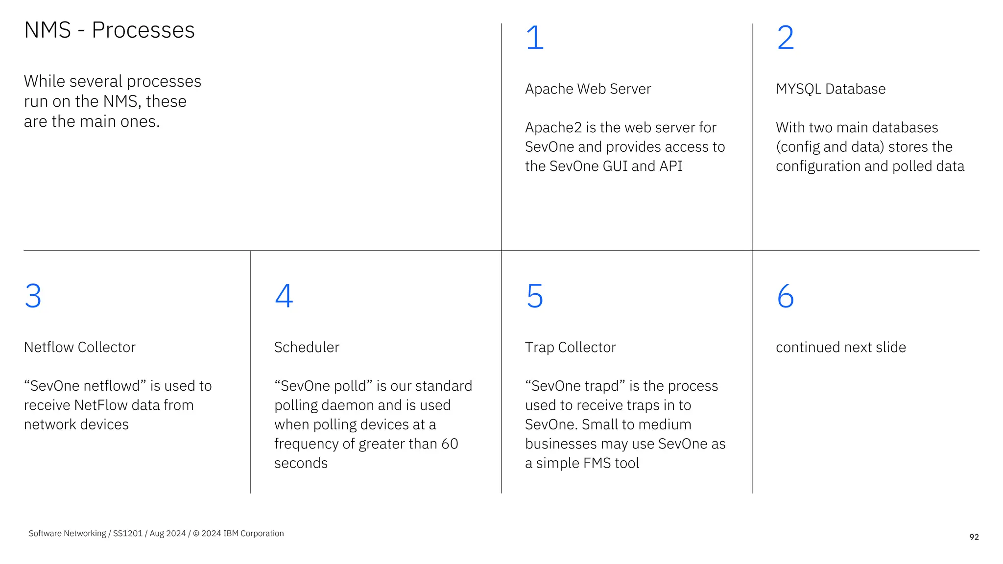 NMS - Processes
While several processes
run on the NMS, these
are the main ones.
1
Apache Web Server
Apache2 is the web server for
SevOne and provides access to
the SevOne GUI and API
2
MYSQL Database
With two main databases
(config and data) stores the
configuration and polled data
3
Netflow Collector
“SevOne netflowd” is used to
receive NetFlow data from
network devices
4
Scheduler
“SevOne polld” is our standard
polling daemon and is used
when polling devices at a
frequency of greater than 60
seconds
5
Trap Collector
“SevOne trapd” is the process
used to receive traps in to
SevOne. Small to medium
businesses may use SevOne as
a simple FMS tool
6
continued next slide
92
Software Networking / SS1201 / Aug 2024 / © 2024 IBM Corporation
 