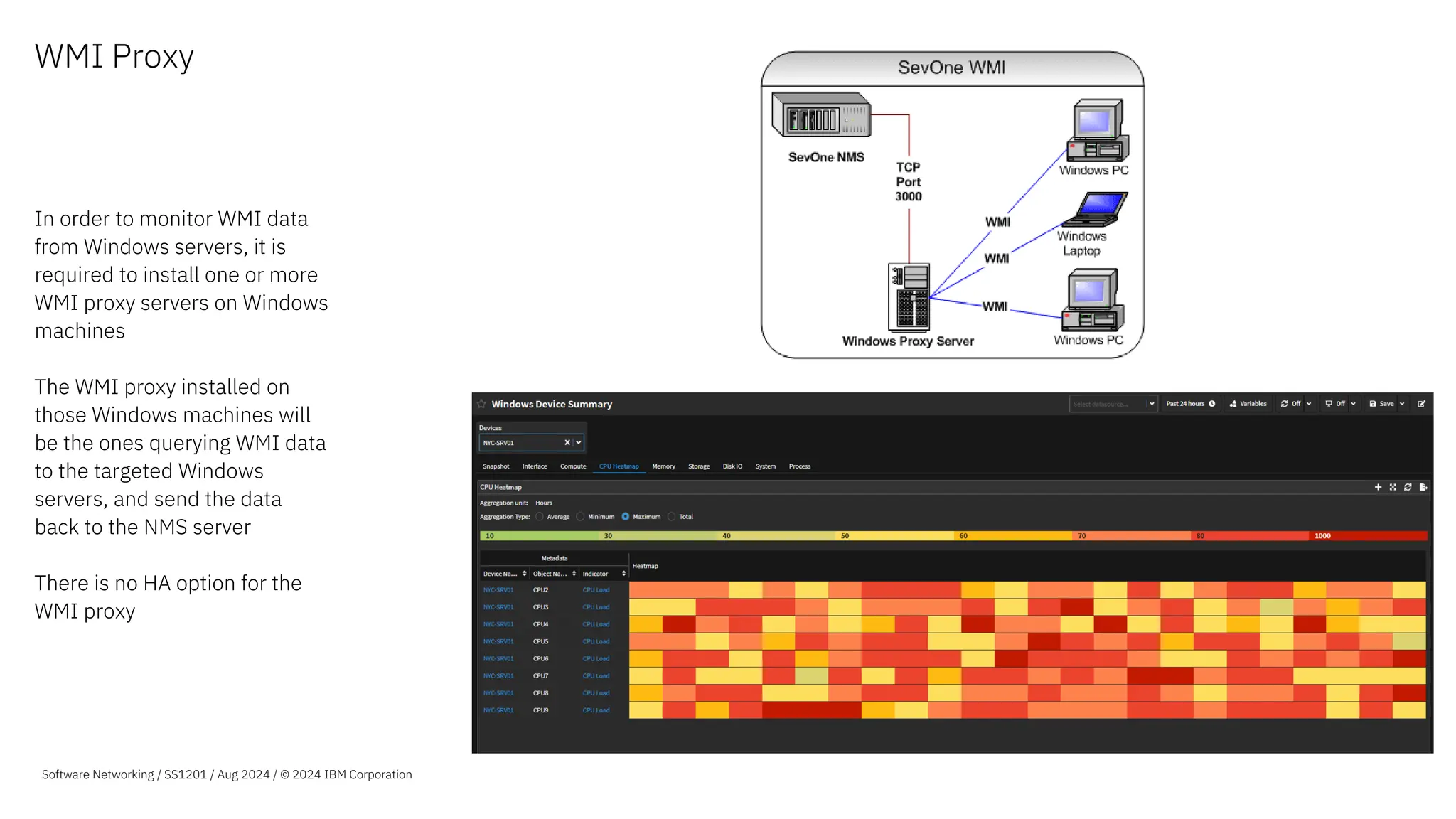 WMI Proxy
In order to monitor WMI data
from Windows servers, it is
required to install one or more
WMI proxy servers on Windows
machines
The WMI proxy installed on
those Windows machines will
be the ones querying WMI data
to the targeted Windows
servers, and send the data
back to the NMS server
There is no HA option for the
WMI proxy
Software Networking / SS1201 / Aug 2024 / © 2024 IBM Corporation
 