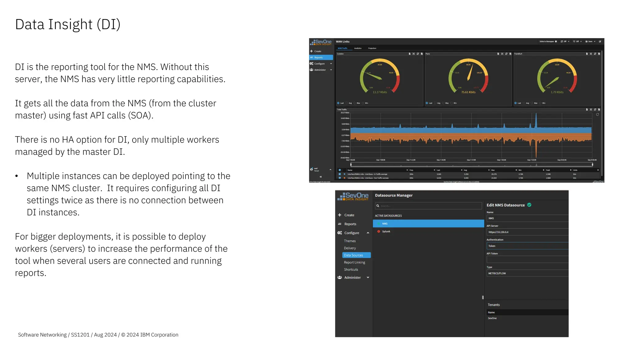 Data Insight (DI)
DI is the reporting tool for the NMS. Without this
server, the NMS has very little reporting capabilities.
It gets all the data from the NMS (from the cluster
master) using fast API calls (SOA).
There is no HA option for DI, only multiple workers
managed by the master DI.
• Multiple instances can be deployed pointing to the
same NMS cluster. It requires configuring all DI
settings twice as there is no connection between
DI instances.
For bigger deployments, it is possible to deploy
workers (servers) to increase the performance of the
tool when several users are connected and running
reports.
Software Networking / SS1201 / Aug 2024 / © 2024 IBM Corporation
 