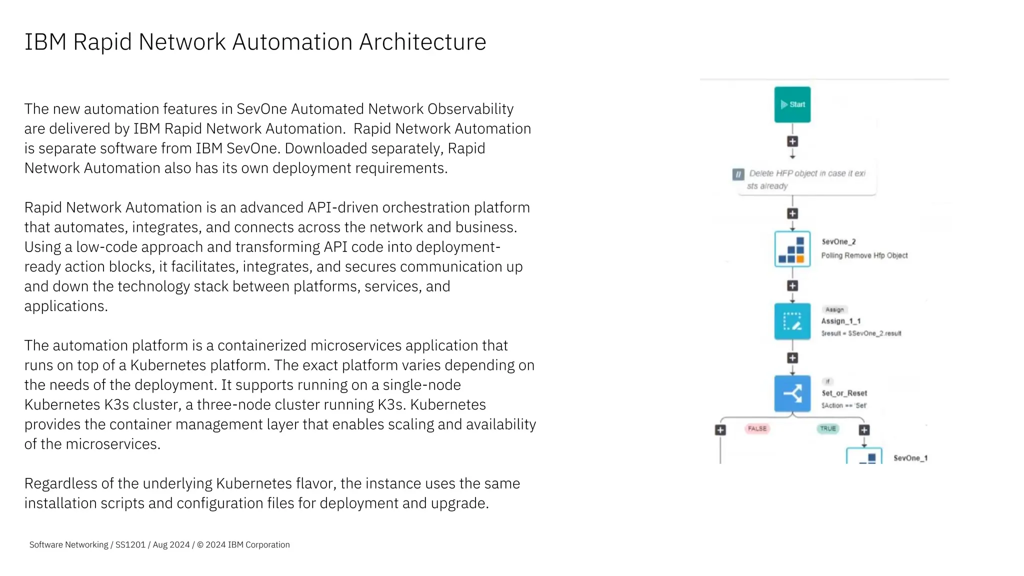 IBM Rapid Network Automation Architecture
The new automation features in SevOne Automated Network Observability
are delivered by IBM Rapid Network Automation. Rapid Network Automation
is separate software from IBM SevOne. Downloaded separately, Rapid
Network Automation also has its own deployment requirements.
Rapid Network Automation is an advanced API-driven orchestration platform
that automates, integrates, and connects across the network and business.
Using a low-code approach and transforming API code into deployment-
ready action blocks, it facilitates, integrates, and secures communication up
and down the technology stack between platforms, services, and
applications.
The automation platform is a containerized microservices application that
runs on top of a Kubernetes platform. The exact platform varies depending on
the needs of the deployment. It supports running on a single-node
Kubernetes K3s cluster, a three-node cluster running K3s. Kubernetes
provides the container management layer that enables scaling and availability
of the microservices.
Regardless of the underlying Kubernetes flavor, the instance uses the same
installation scripts and configuration files for deployment and upgrade.
Software Networking / SS1201 / Aug 2024 / © 2024 IBM Corporation
 