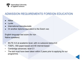 ADMISSION REQUIREMENTS FOREIGN EDUCATION
► Abitur
► Lycée
► International baccalaureate
► Or another diploma equivalent to the Dutch vwo
English language test score (for non
Native speakers)
• IELTS: 6.0 at academic level, with no subscore below 6.0
• TOEFL: 550 paper-based and 80 internet-based
• Cambridge advanced, level C1
• The test must have been taken within 2 years prior to applying for our
programme.
16
 