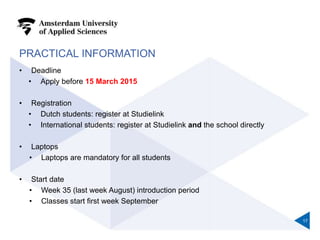 PRACTICAL INFORMATION
• Deadline
• Apply before 15 March 2015
• Registration
• Dutch students: register at Studielink
• International students: register at Studielink and the school directly
• Laptops
• Laptops are mandatory for all students
• Start date
• Week 35 (last week August) introduction period
• Classes start first week September
17
 