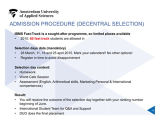 ADMISSION PROCEDURE (DECENTRAL SELECTION)
IBMS Fast-Track is a sought-after programme, so limited places available
• 2015: 60 fast track students are allowed in
Selection days data (mandatory)
• 28 March, 11, 18 and 25 april 2015. Mark your calenders!! No other options!
• Register in time to avoid disappointment
Selection day content:
• Homework
• World Cafe Session
• Assessment (English, Arithmetical skills, Marketing,Personal & International
compentences)
Result:
• You will receive the outcome of the selection day together with your ranking number
beginning of June.
• International Student Team for Q&A and Support
• DUO does the final placement
18
 