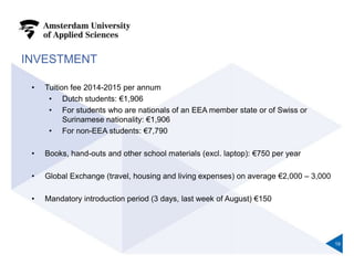 INVESTMENT
• Tuition fee 2014-2015 per annum
• Dutch students: €1,906
• For students who are nationals of an EEA member state or of Swiss or
Surinamese nationality: €1,906
• For non-EEA students: €7,790
• Books, hand-outs and other school materials (excl. laptop): €750 per year
• Global Exchange (travel, housing and living expenses) on average €2,000 – 3,000
• Mandatory introduction period (3 days, last week of August) €150
19
 