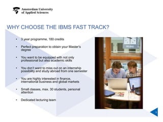 WHY CHOOSE THE IBMS FAST TRACK?
• 3 year programme, 180 credits
• Perfect preparation to obtain your Master’s
degree
• You want to be equipped with not only
professional but also academic skills
• You don’t want to miss out on an internship
possibility and study abroad from one semester
• You are highly interested in finance,
international business and global markets
• Small classes, max. 30 students, personal
attention
• Dedicated lecturing team
3
 